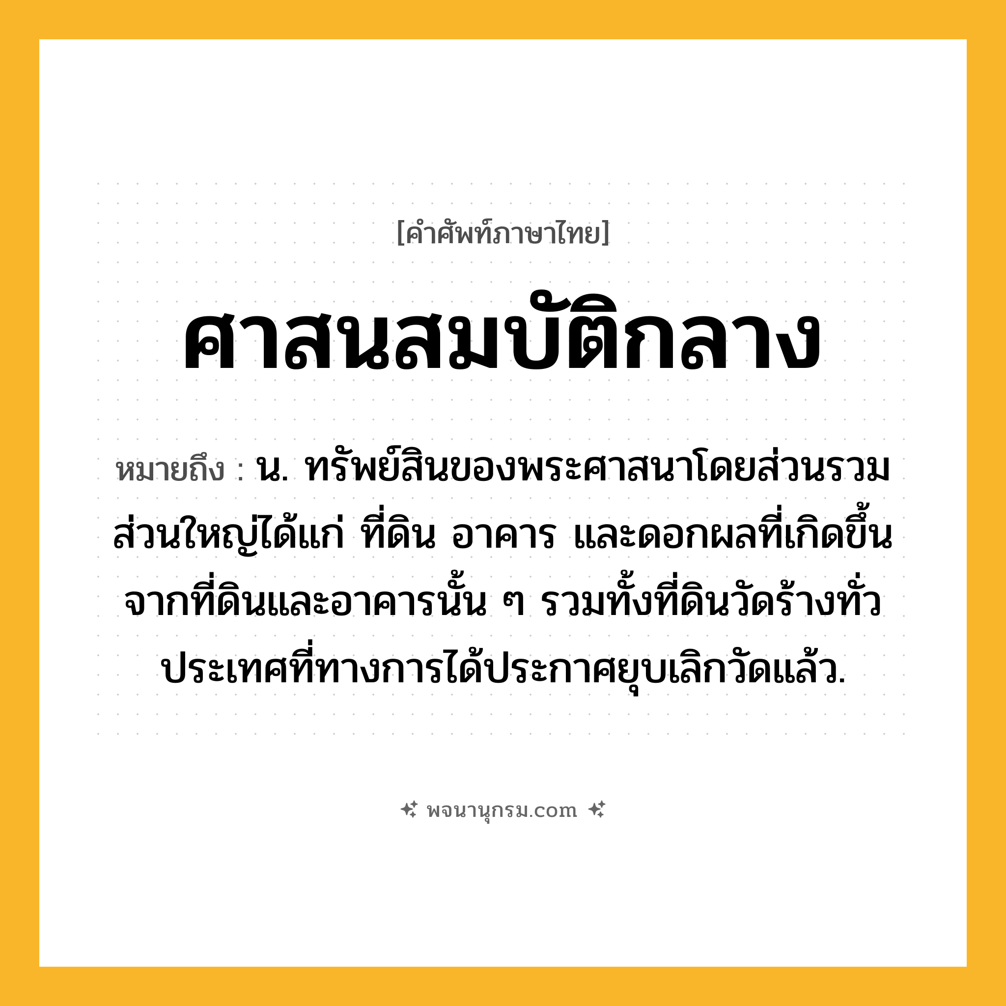ศาสนสมบัติกลาง ความหมาย หมายถึงอะไร?, คำในภาษาไทย ศาสนสมบัติกลาง หมายถึง น. ทรัพย์สินของพระศาสนาโดยส่วนรวม ส่วนใหญ่ได้แก่ ที่ดิน อาคาร และดอกผลที่เกิดขึ้นจากที่ดินและอาคารนั้น ๆ รวมทั้งที่ดินวัดร้างทั่วประเทศที่ทางการได้ประกาศยุบเลิกวัดแล้ว.