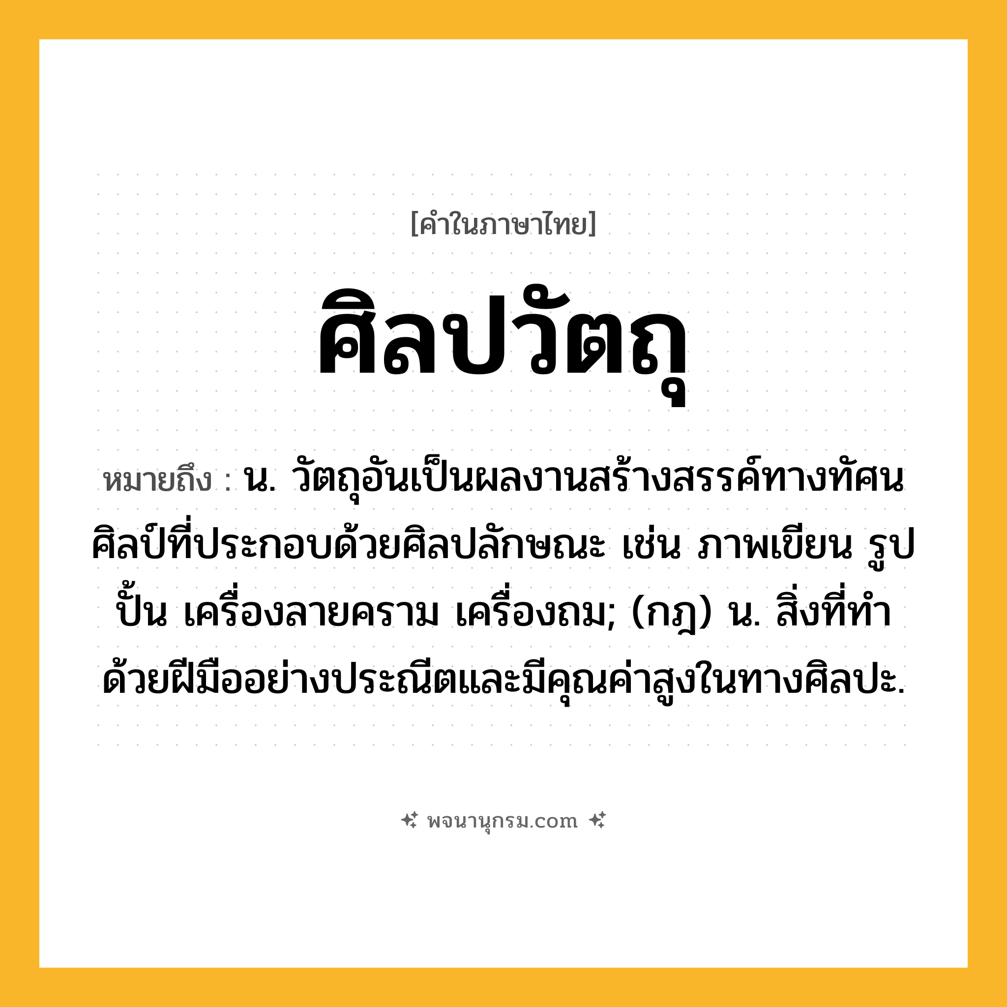 ศิลปวัตถุ ความหมาย หมายถึงอะไร?, คำในภาษาไทย ศิลปวัตถุ หมายถึง น. วัตถุอันเป็นผลงานสร้างสรรค์ทางทัศนศิลป์ที่ประกอบด้วยศิลปลักษณะ เช่น ภาพเขียน รูปปั้น เครื่องลายคราม เครื่องถม; (กฎ) น. สิ่งที่ทำด้วยฝีมืออย่างประณีตและมีคุณค่าสูงในทางศิลปะ.