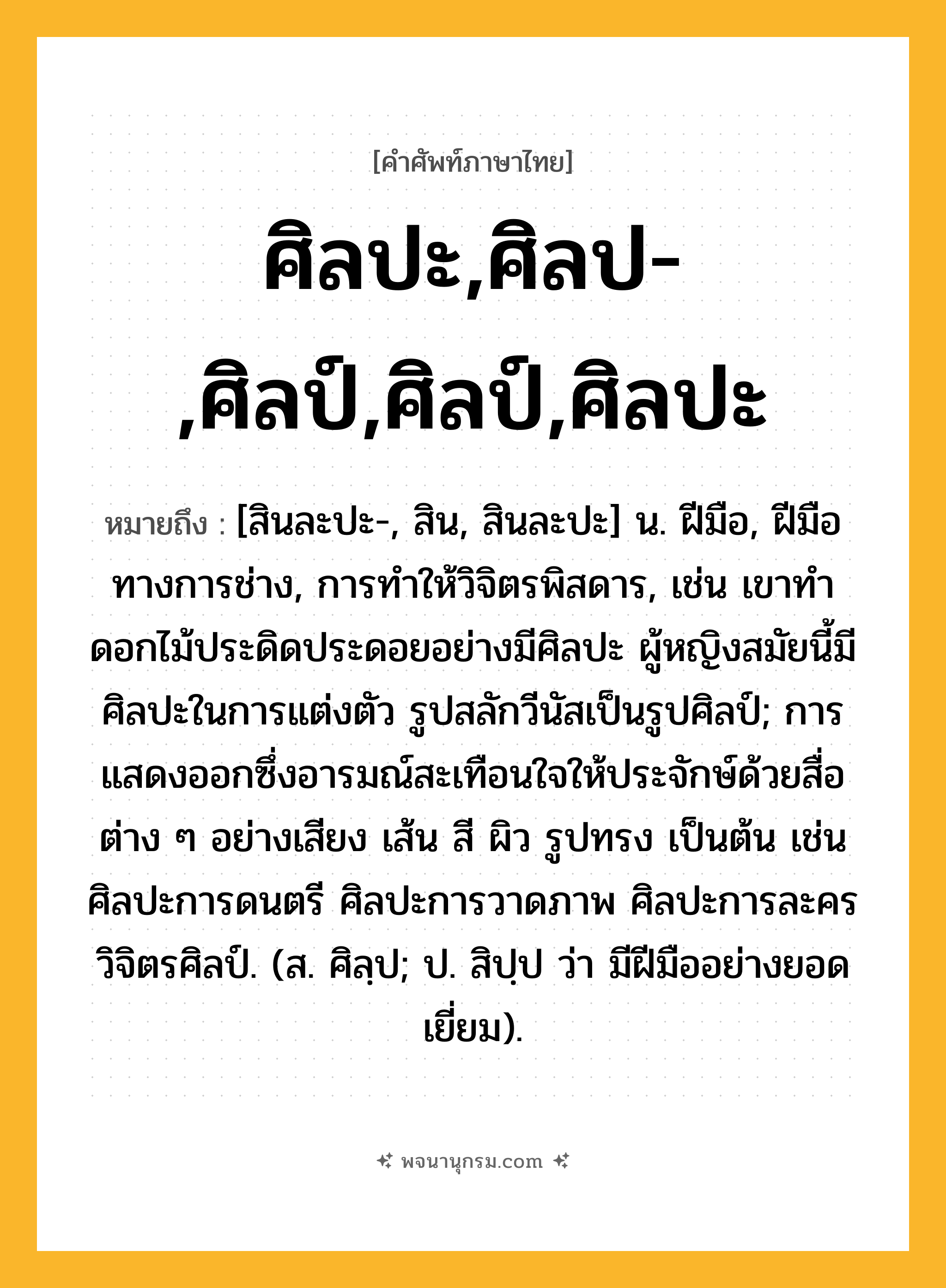 ศิลปะ,ศิลป-,ศิลป์,ศิลป์,ศิลปะ ความหมาย หมายถึงอะไร?, คำในภาษาไทย ศิลปะ,ศิลป-,ศิลป์,ศิลป์,ศิลปะ หมายถึง [สินละปะ-, สิน, สินละปะ] น. ฝีมือ, ฝีมือทางการช่าง, การทำให้วิจิตรพิสดาร, เช่น เขาทำดอกไม้ประดิดประดอยอย่างมีศิลปะ ผู้หญิงสมัยนี้มีศิลปะในการแต่งตัว รูปสลักวีนัสเป็นรูปศิลป์; การแสดงออกซึ่งอารมณ์สะเทือนใจให้ประจักษ์ด้วยสื่อต่าง ๆ อย่างเสียง เส้น สี ผิว รูปทรง เป็นต้น เช่น ศิลปะการดนตรี ศิลปะการวาดภาพ ศิลปะการละคร วิจิตรศิลป์. (ส. ศิลฺป; ป. สิปฺป ว่า มีฝีมืออย่างยอดเยี่ยม).