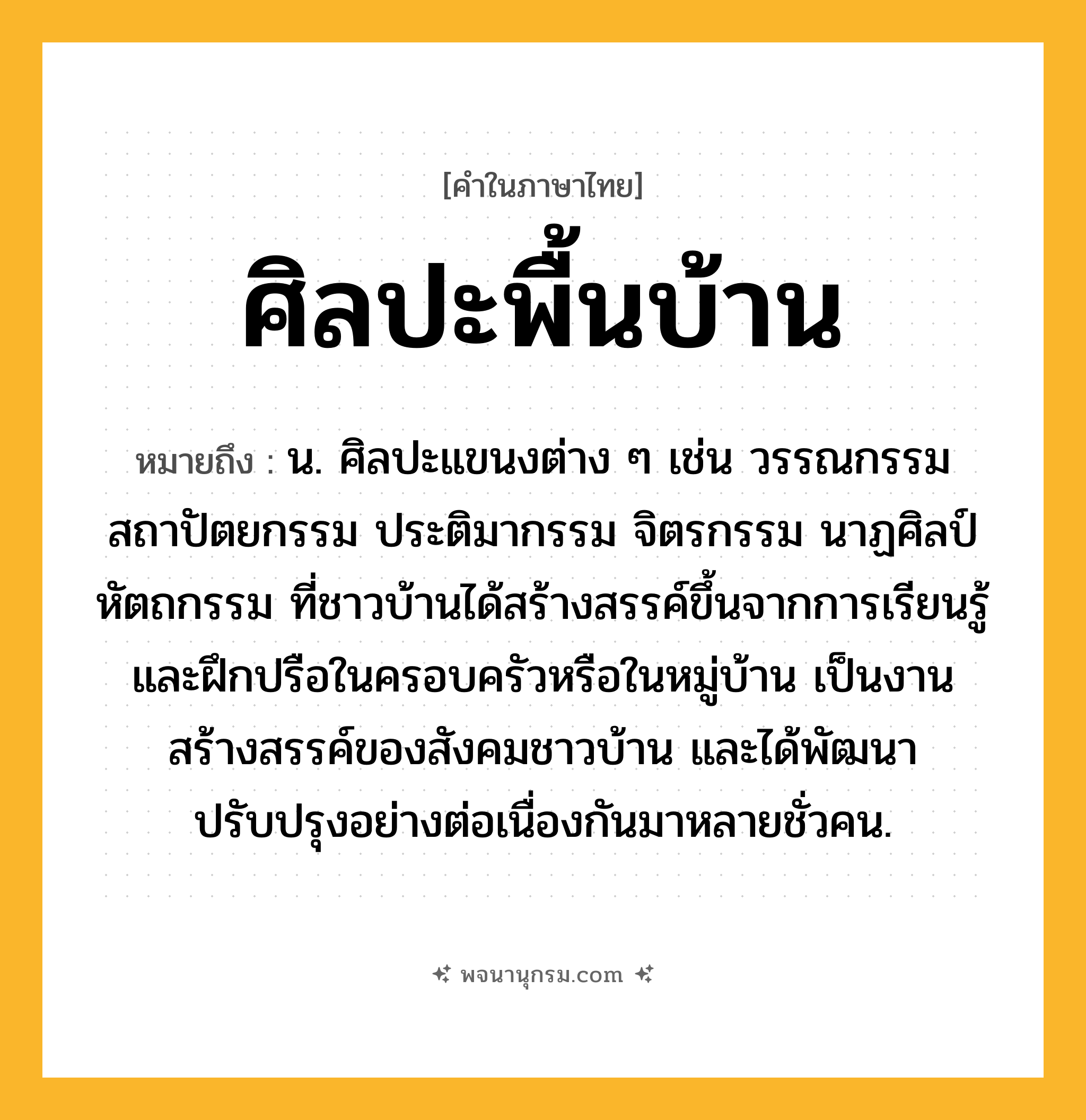ศิลปะพื้นบ้าน ความหมาย หมายถึงอะไร?, คำในภาษาไทย ศิลปะพื้นบ้าน หมายถึง น. ศิลปะแขนงต่าง ๆ เช่น วรรณกรรม สถาปัตยกรรม ประติมากรรม จิตรกรรม นาฏศิลป์ หัตถกรรม ที่ชาวบ้านได้สร้างสรรค์ขึ้นจากการเรียนรู้และฝึกปรือในครอบครัวหรือในหมู่บ้าน เป็นงานสร้างสรรค์ของสังคมชาวบ้าน และได้พัฒนาปรับปรุงอย่างต่อเนื่องกันมาหลายชั่วคน.