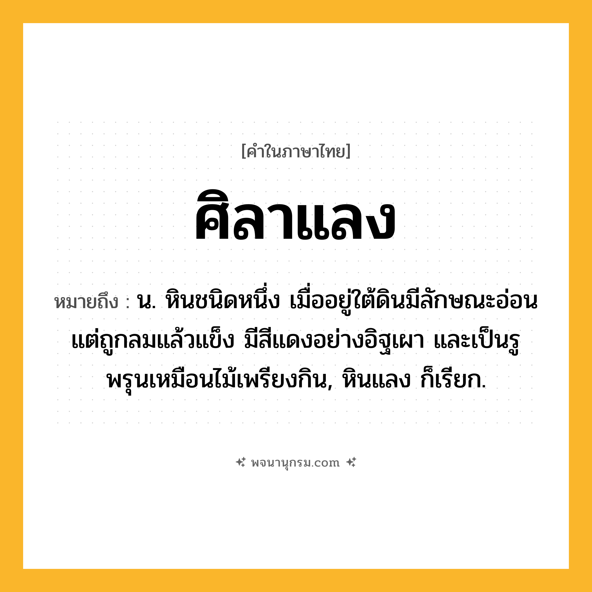 ศิลาแลง ความหมาย หมายถึงอะไร?, คำในภาษาไทย ศิลาแลง หมายถึง น. หินชนิดหนึ่ง เมื่ออยู่ใต้ดินมีลักษณะอ่อน แต่ถูกลมแล้วแข็ง มีสีแดงอย่างอิฐเผา และเป็นรูพรุนเหมือนไม้เพรียงกิน, หินแลง ก็เรียก.