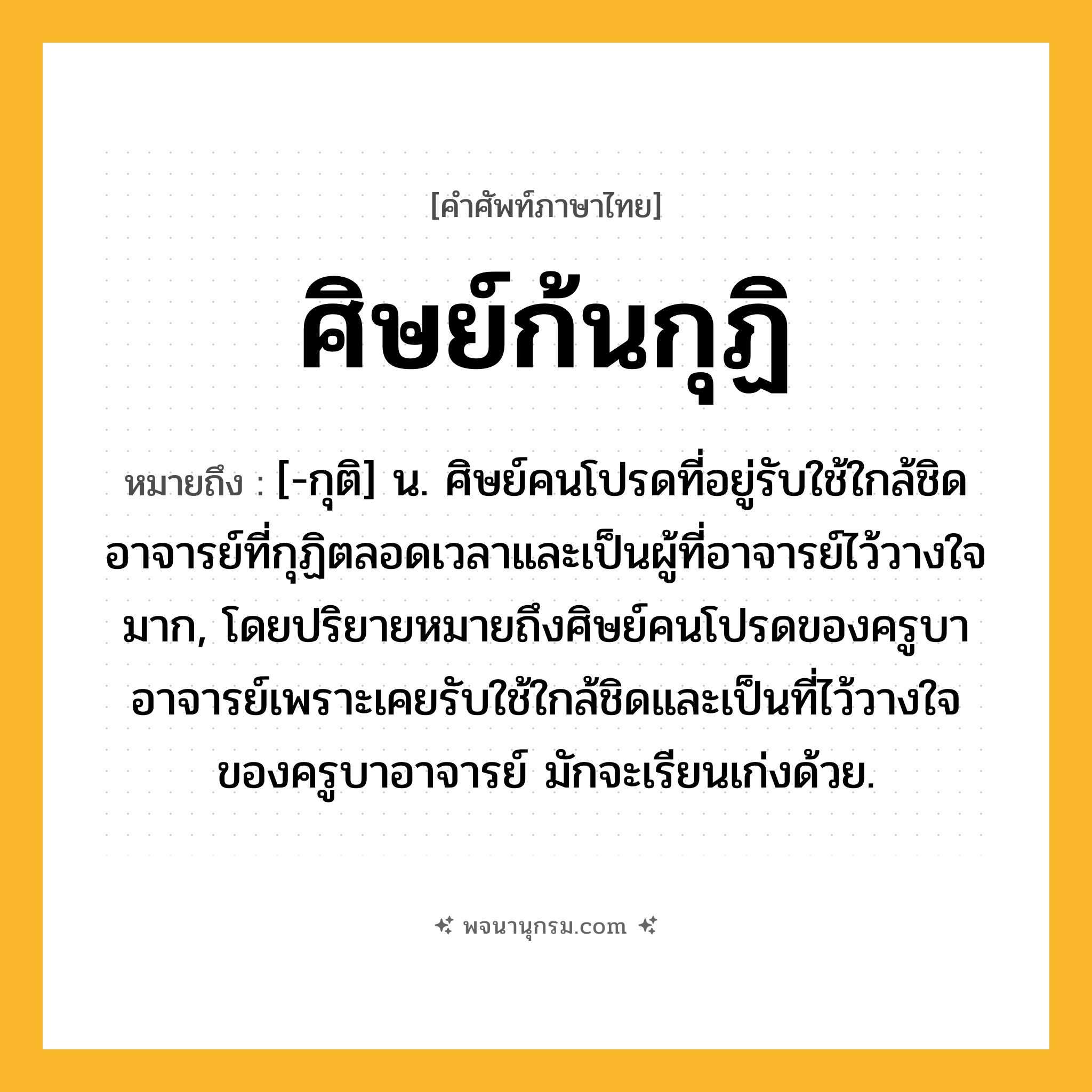 ศิษย์ก้นกุฏิ ความหมาย หมายถึงอะไร?, คำในภาษาไทย ศิษย์ก้นกุฏิ หมายถึง [-กุติ] น. ศิษย์คนโปรดที่อยู่รับใช้ใกล้ชิดอาจารย์ที่กุฏิตลอดเวลาและเป็นผู้ที่อาจารย์ไว้วางใจมาก, โดยปริยายหมายถึงศิษย์คนโปรดของครูบาอาจารย์เพราะเคยรับใช้ใกล้ชิดและเป็นที่ไว้วางใจของครูบาอาจารย์ มักจะเรียนเก่งด้วย.