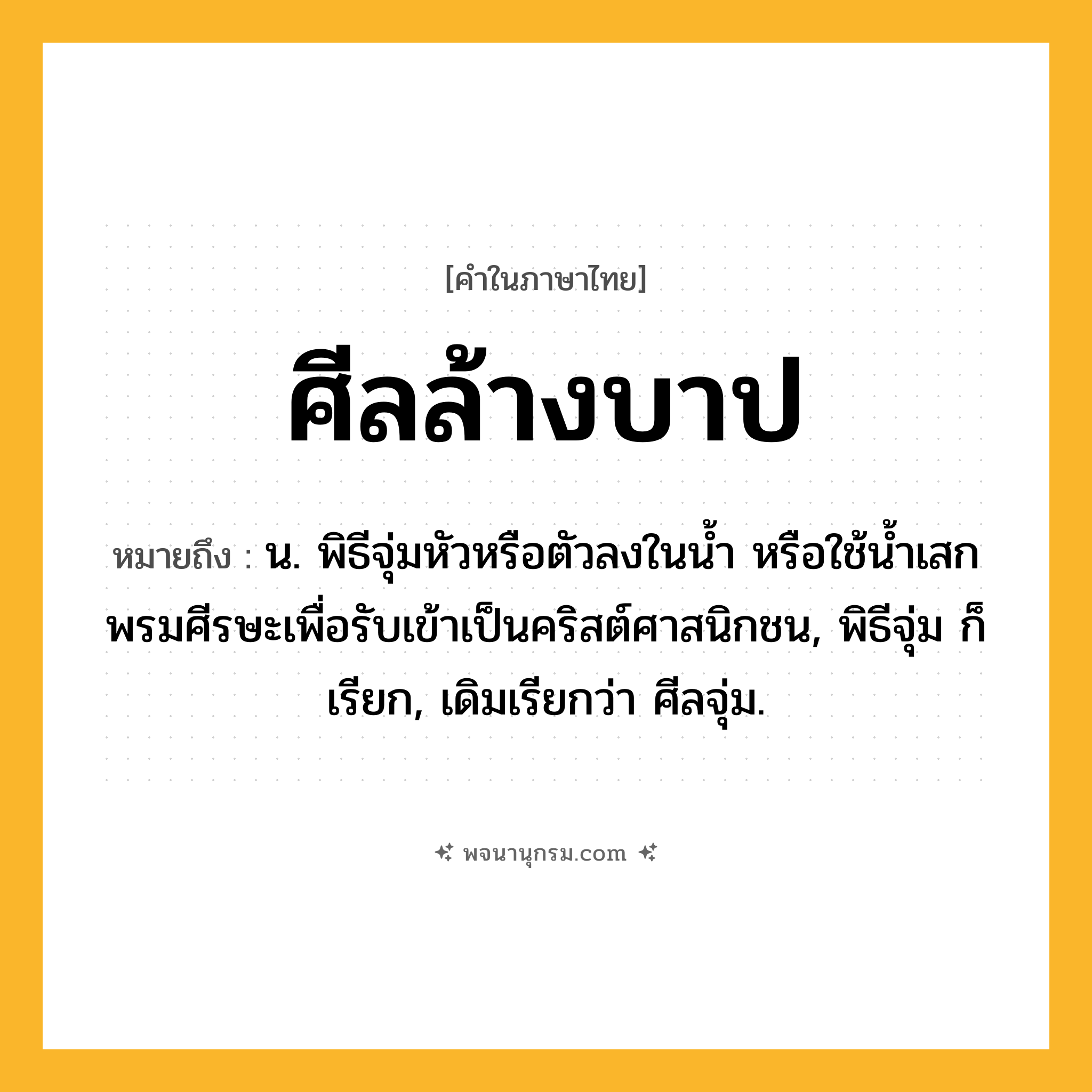 ศีลล้างบาป ความหมาย หมายถึงอะไร?, คำในภาษาไทย ศีลล้างบาป หมายถึง น. พิธีจุ่มหัวหรือตัวลงในนํ้า หรือใช้นํ้าเสกพรมศีรษะเพื่อรับเข้าเป็นคริสต์ศาสนิกชน, พิธีจุ่ม ก็เรียก, เดิมเรียกว่า ศีลจุ่ม.
