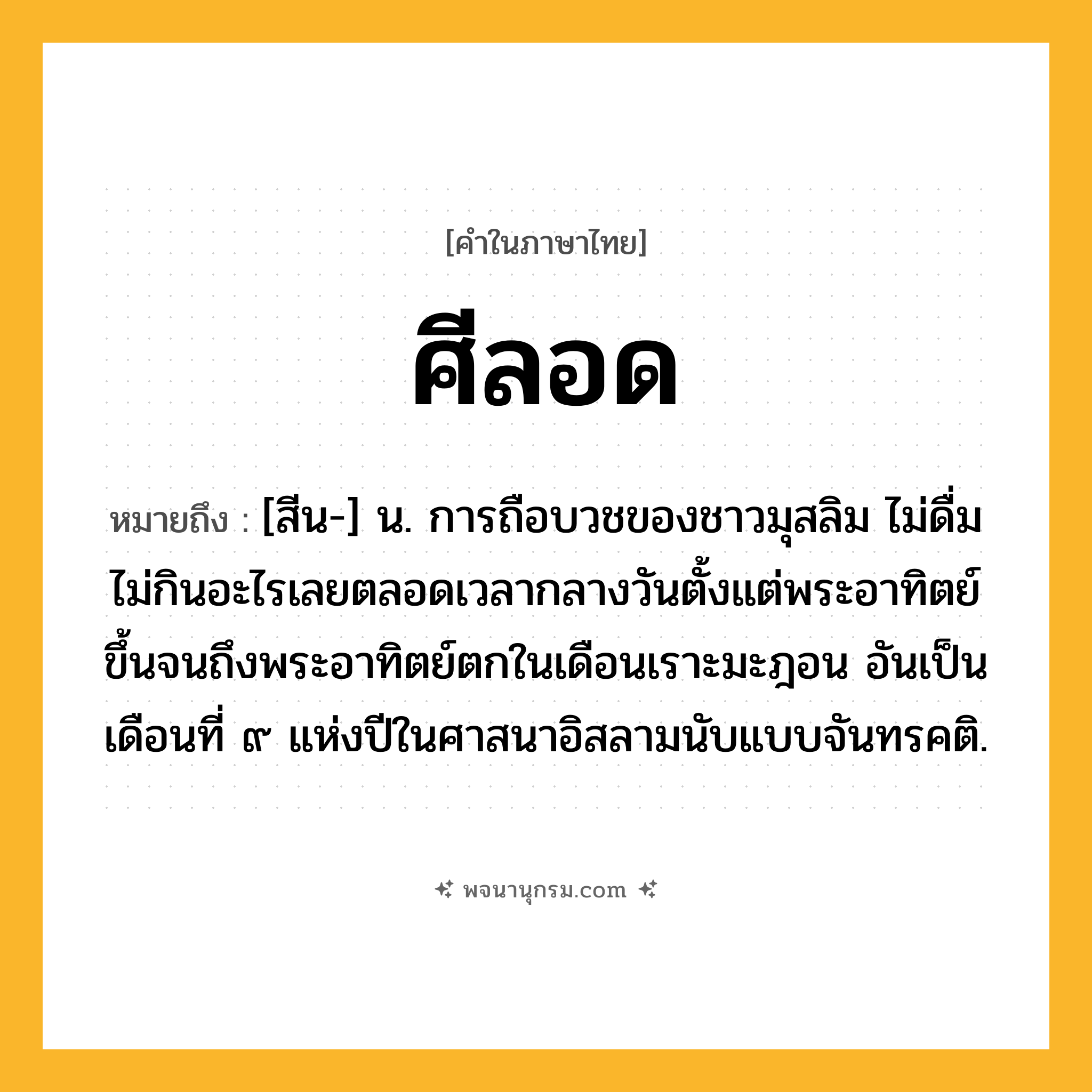 ศีลอด ความหมาย หมายถึงอะไร?, คำในภาษาไทย ศีลอด หมายถึง [สีน-] น. การถือบวชของชาวมุสลิม ไม่ดื่มไม่กินอะไรเลยตลอดเวลากลางวันตั้งแต่พระอาทิตย์ขึ้นจนถึงพระอาทิตย์ตกในเดือนเราะมะฎอน อันเป็นเดือนที่ ๙ แห่งปีในศาสนาอิสลามนับแบบจันทรคติ.