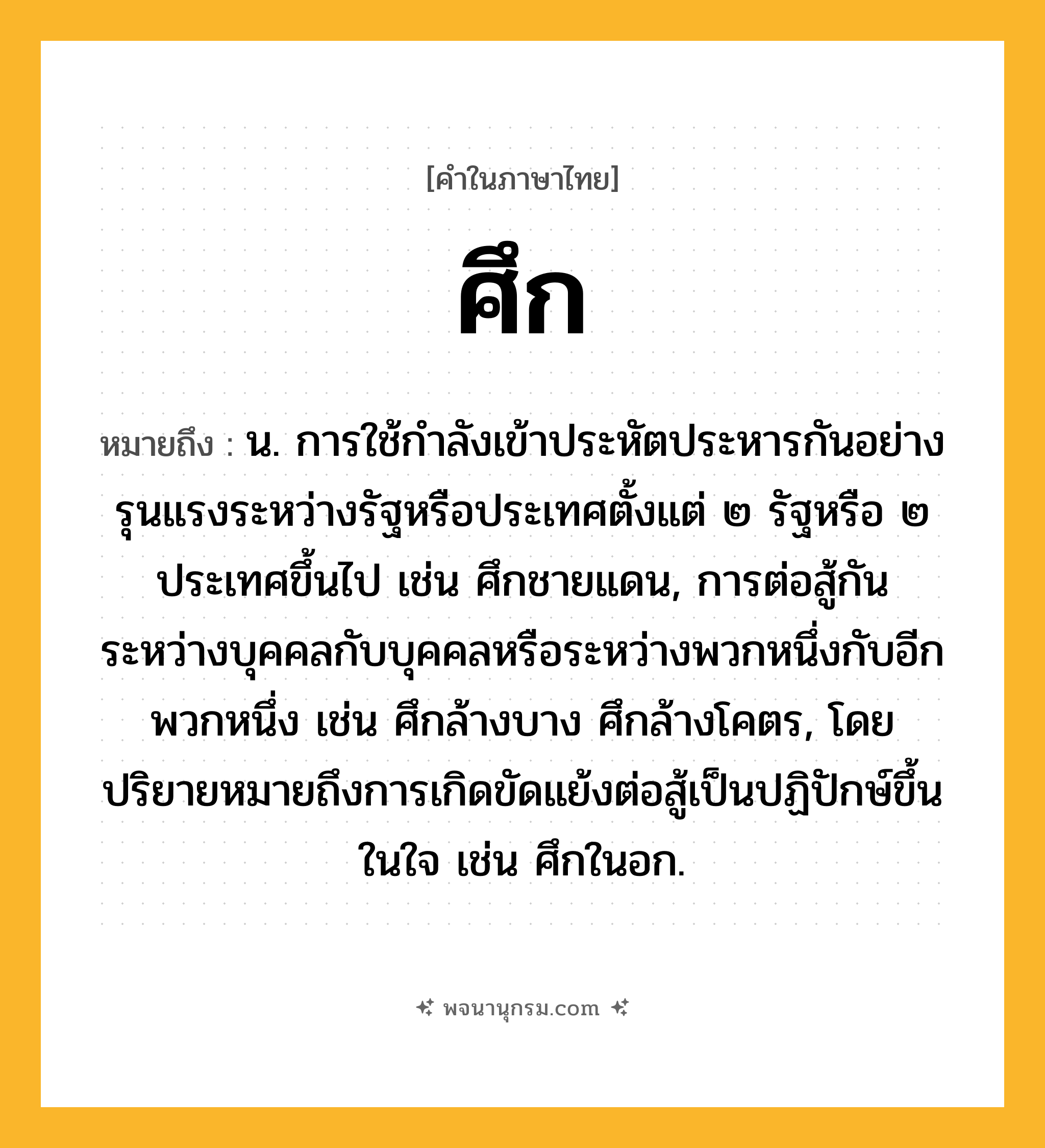 ศึก ความหมาย หมายถึงอะไร?, คำในภาษาไทย ศึก หมายถึง น. การใช้กําลังเข้าประหัตประหารกันอย่างรุนแรงระหว่างรัฐหรือประเทศตั้งแต่ ๒ รัฐหรือ ๒ ประเทศขึ้นไป เช่น ศึกชายแดน, การต่อสู้กันระหว่างบุคคลกับบุคคลหรือระหว่างพวกหนึ่งกับอีกพวกหนึ่ง เช่น ศึกล้างบาง ศึกล้างโคตร, โดยปริยายหมายถึงการเกิดขัดแย้งต่อสู้เป็นปฏิปักษ์ขึ้นในใจ เช่น ศึกในอก.