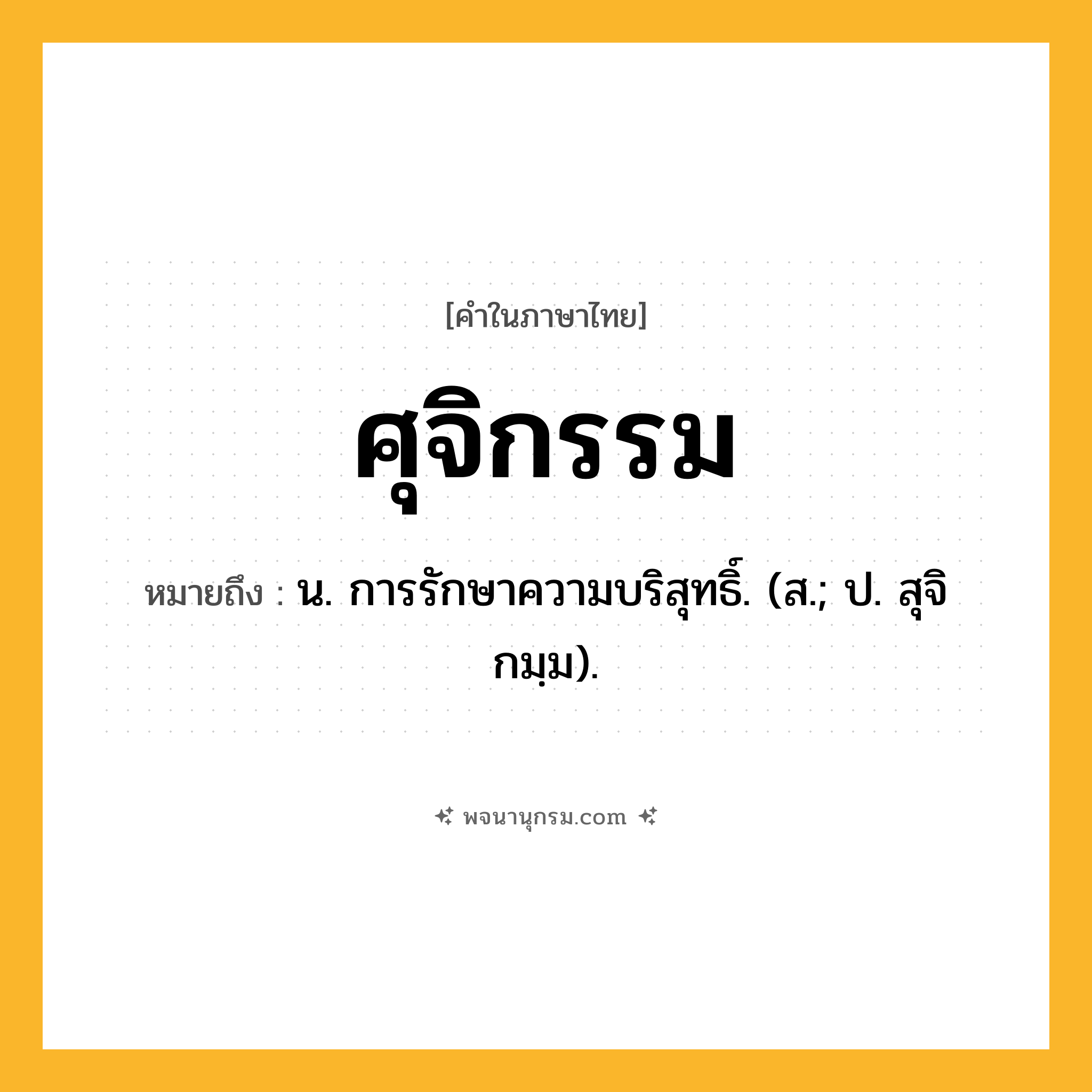 ศุจิกรรม ความหมาย หมายถึงอะไร?, คำในภาษาไทย ศุจิกรรม หมายถึง น. การรักษาความบริสุทธิ์. (ส.; ป. สุจิกมฺม).