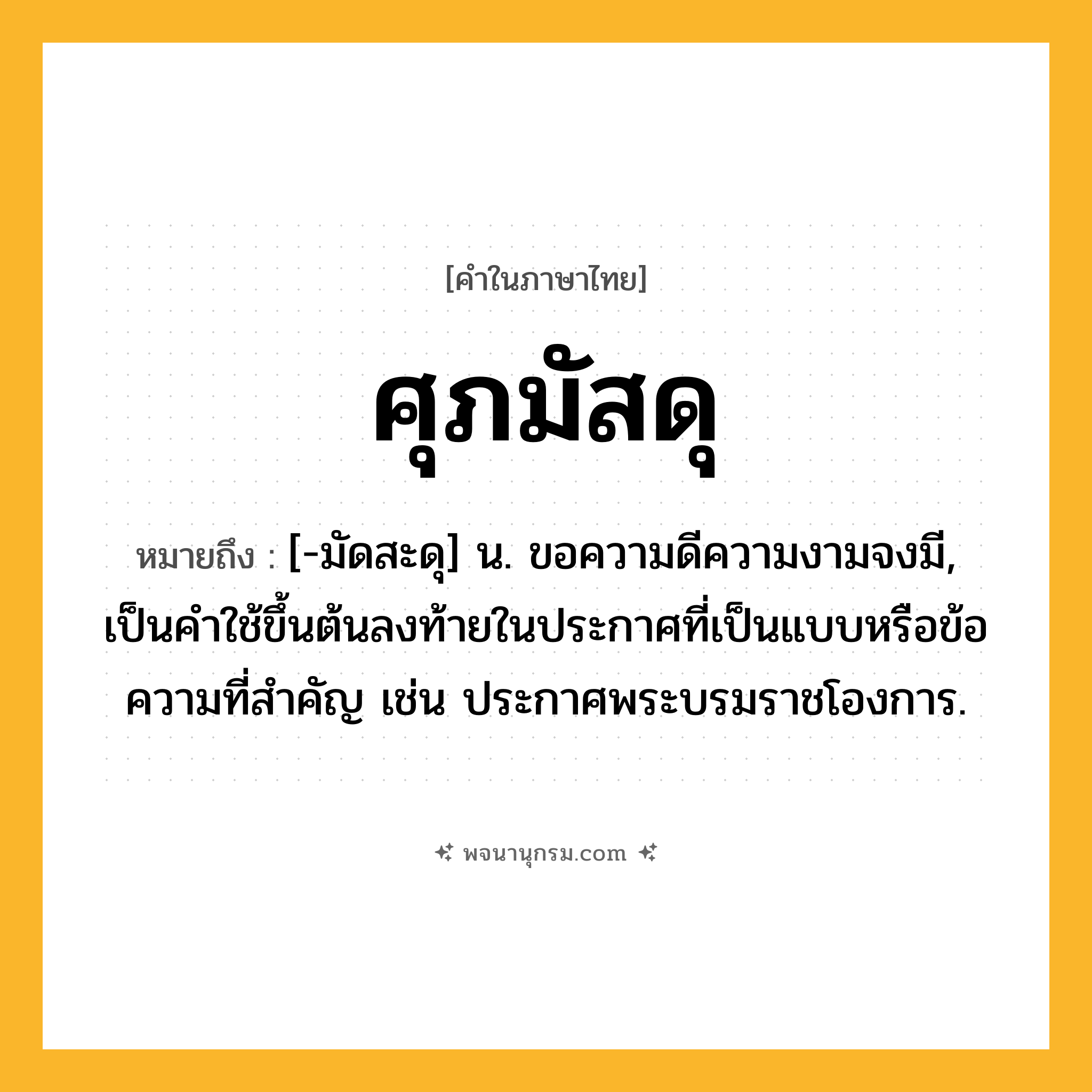 ศุภมัสดุ ความหมาย หมายถึงอะไร?, คำในภาษาไทย ศุภมัสดุ หมายถึง [-มัดสะดุ] น. ขอความดีความงามจงมี, เป็นคําใช้ขึ้นต้นลงท้ายในประกาศที่เป็นแบบหรือข้อความที่สําคัญ เช่น ประกาศพระบรมราชโองการ.