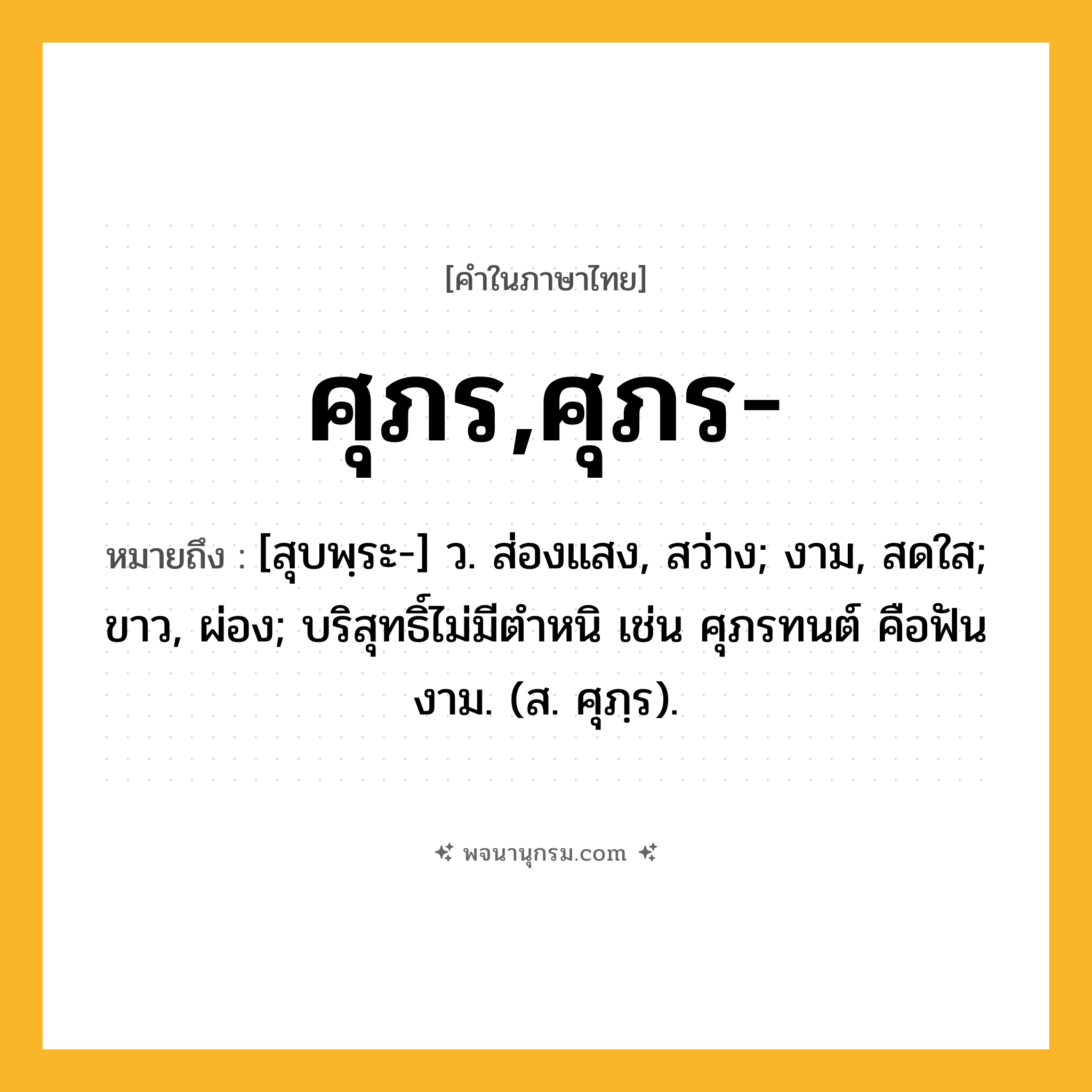 ศุภร,ศุภร- ความหมาย หมายถึงอะไร?, คำในภาษาไทย ศุภร,ศุภร- หมายถึง [สุบพฺระ-] ว. ส่องแสง, สว่าง; งาม, สดใส; ขาว, ผ่อง; บริสุทธิ์ไม่มีตําหนิ เช่น ศุภรทนต์ คือฟันงาม. (ส. ศุภฺร).