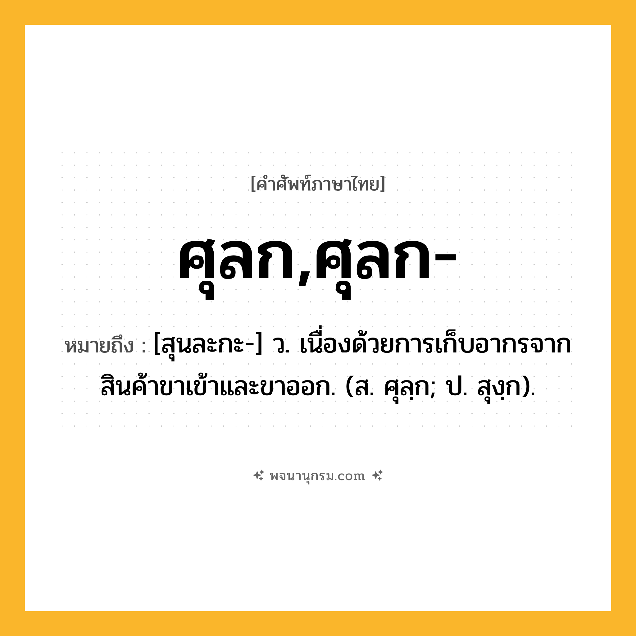ศุลก,ศุลก- ความหมาย หมายถึงอะไร?, คำในภาษาไทย ศุลก,ศุลก- หมายถึง [สุนละกะ-] ว. เนื่องด้วยการเก็บอากรจากสินค้าขาเข้าและขาออก. (ส. ศุลฺก; ป. สุงฺก).