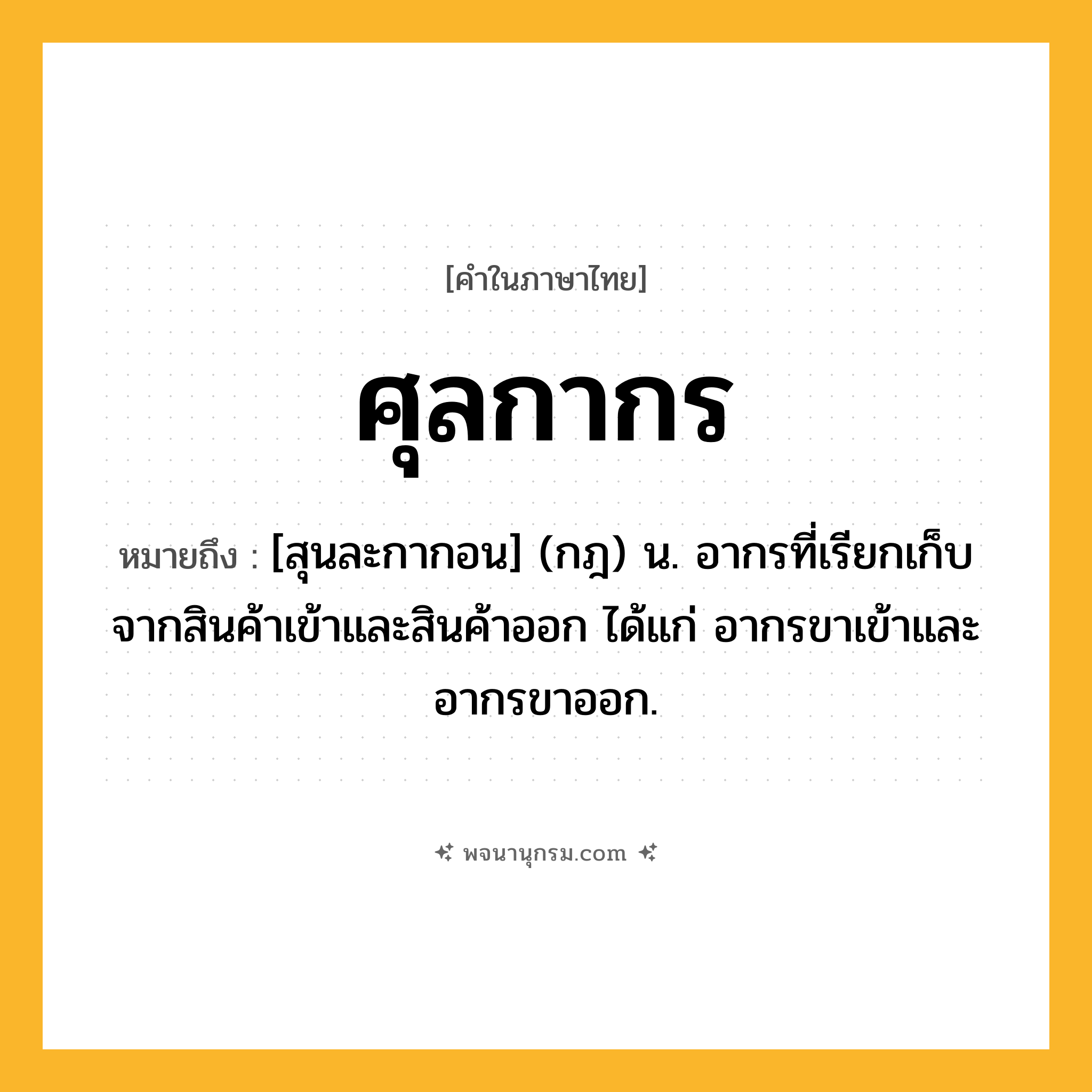 ศุลกากร ความหมาย หมายถึงอะไร?, คำในภาษาไทย ศุลกากร หมายถึง [สุนละกากอน] (กฎ) น. อากรที่เรียกเก็บจากสินค้าเข้าและสินค้าออก ได้แก่ อากรขาเข้าและอากรขาออก.