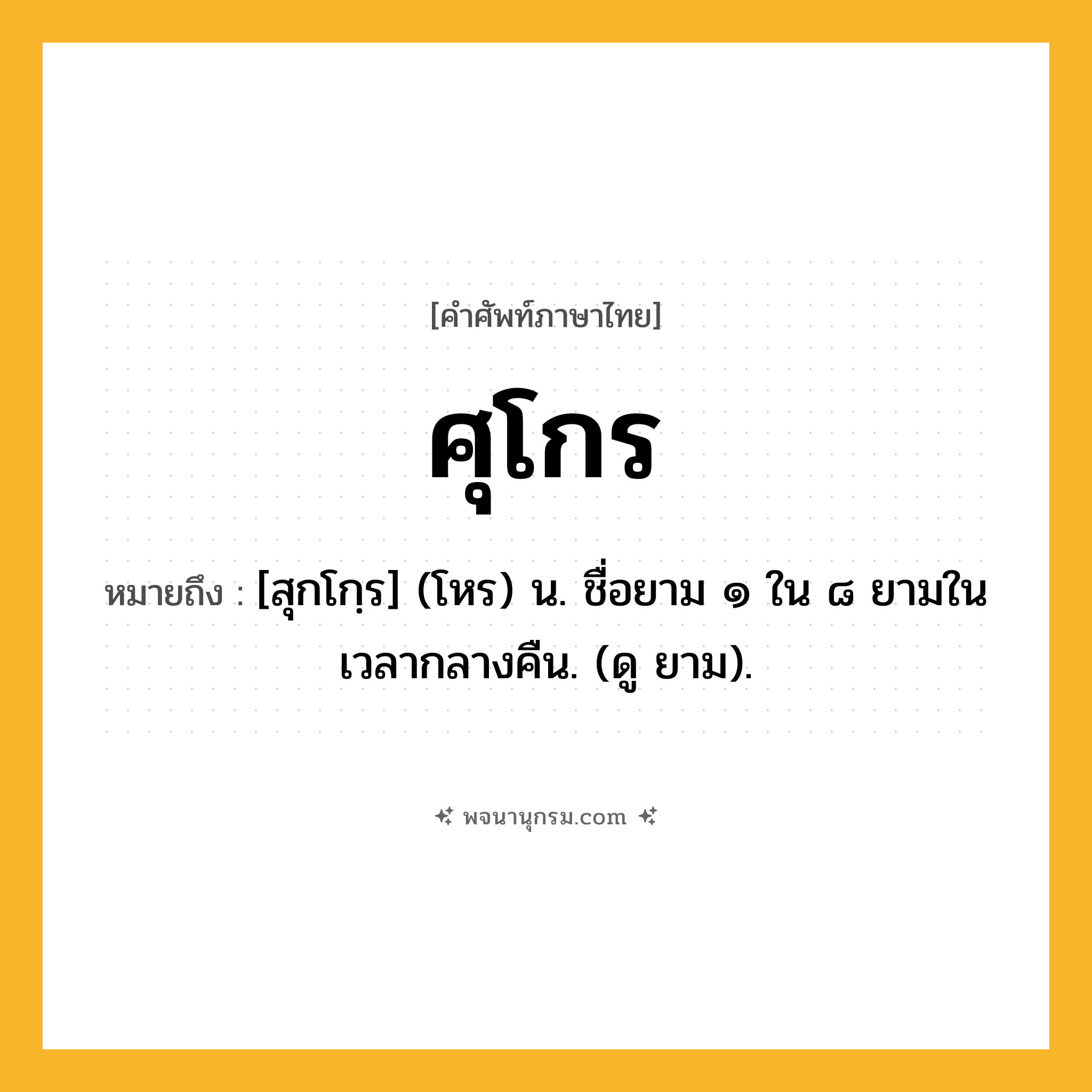 ศุโกร ความหมาย หมายถึงอะไร?, คำในภาษาไทย ศุโกร หมายถึง [สุกโกฺร] (โหร) น. ชื่อยาม ๑ ใน ๘ ยามในเวลากลางคืน. (ดู ยาม).