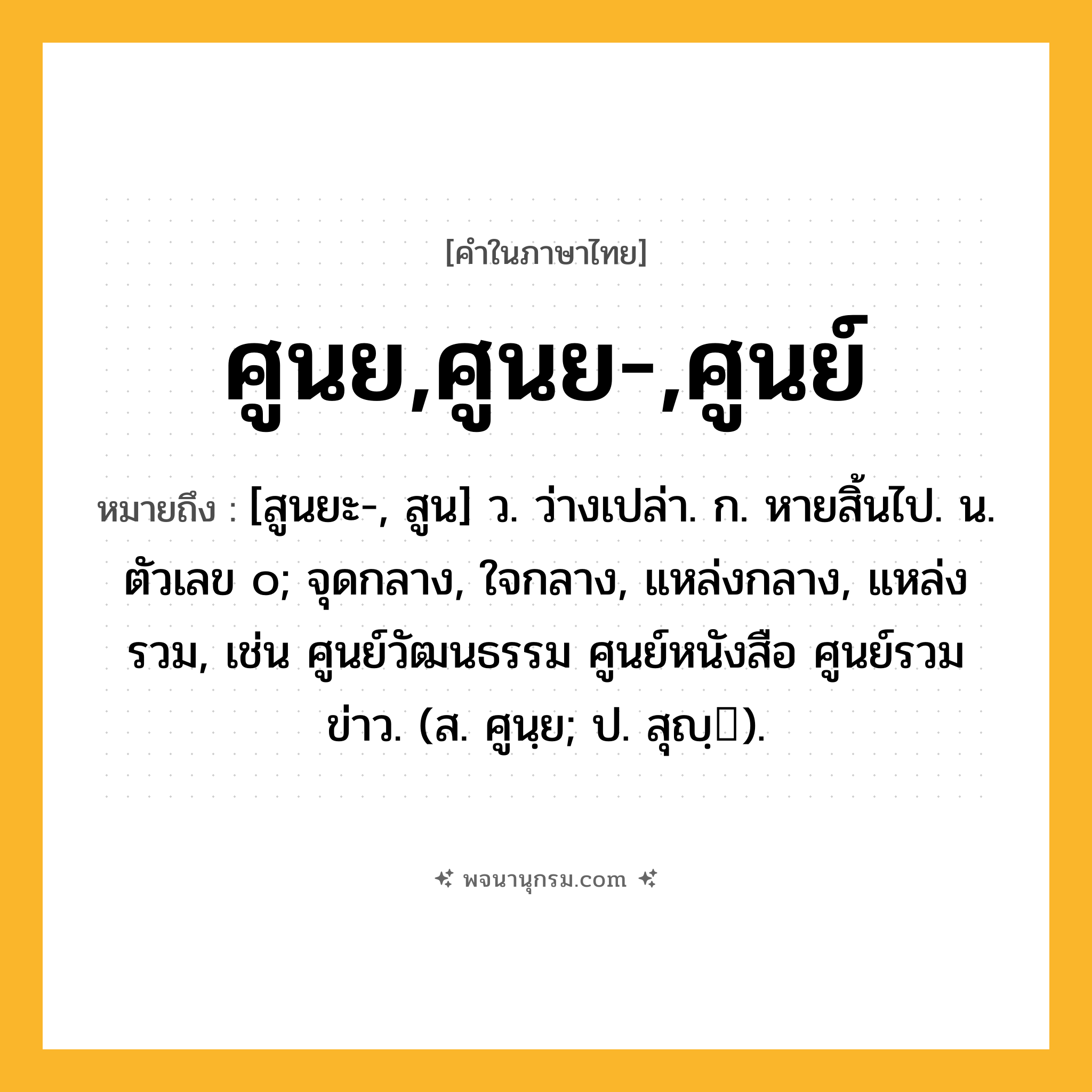 ศูนย,ศูนย-,ศูนย์ ความหมาย หมายถึงอะไร?, คำในภาษาไทย ศูนย,ศูนย-,ศูนย์ หมายถึง [สูนยะ-, สูน] ว. ว่างเปล่า. ก. หายสิ้นไป. น. ตัวเลข ๐; จุดกลาง, ใจกลาง, แหล่งกลาง, แหล่งรวม, เช่น ศูนย์วัฒนธรรม ศูนย์หนังสือ ศูนย์รวมข่าว. (ส. ศูนฺย; ป. สุญฺ).