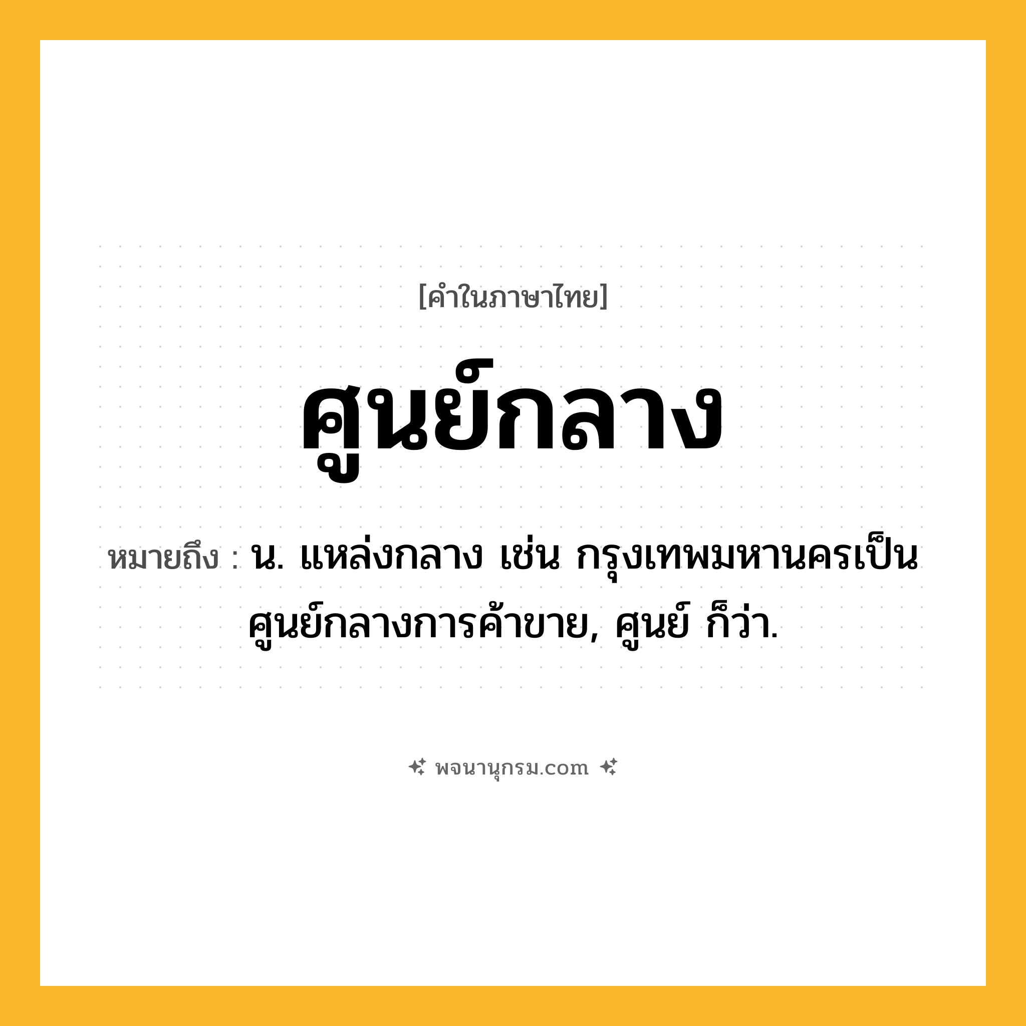 ศูนย์กลาง ความหมาย หมายถึงอะไร?, คำในภาษาไทย ศูนย์กลาง หมายถึง น. แหล่งกลาง เช่น กรุงเทพมหานครเป็นศูนย์กลางการค้าขาย, ศูนย์ ก็ว่า.