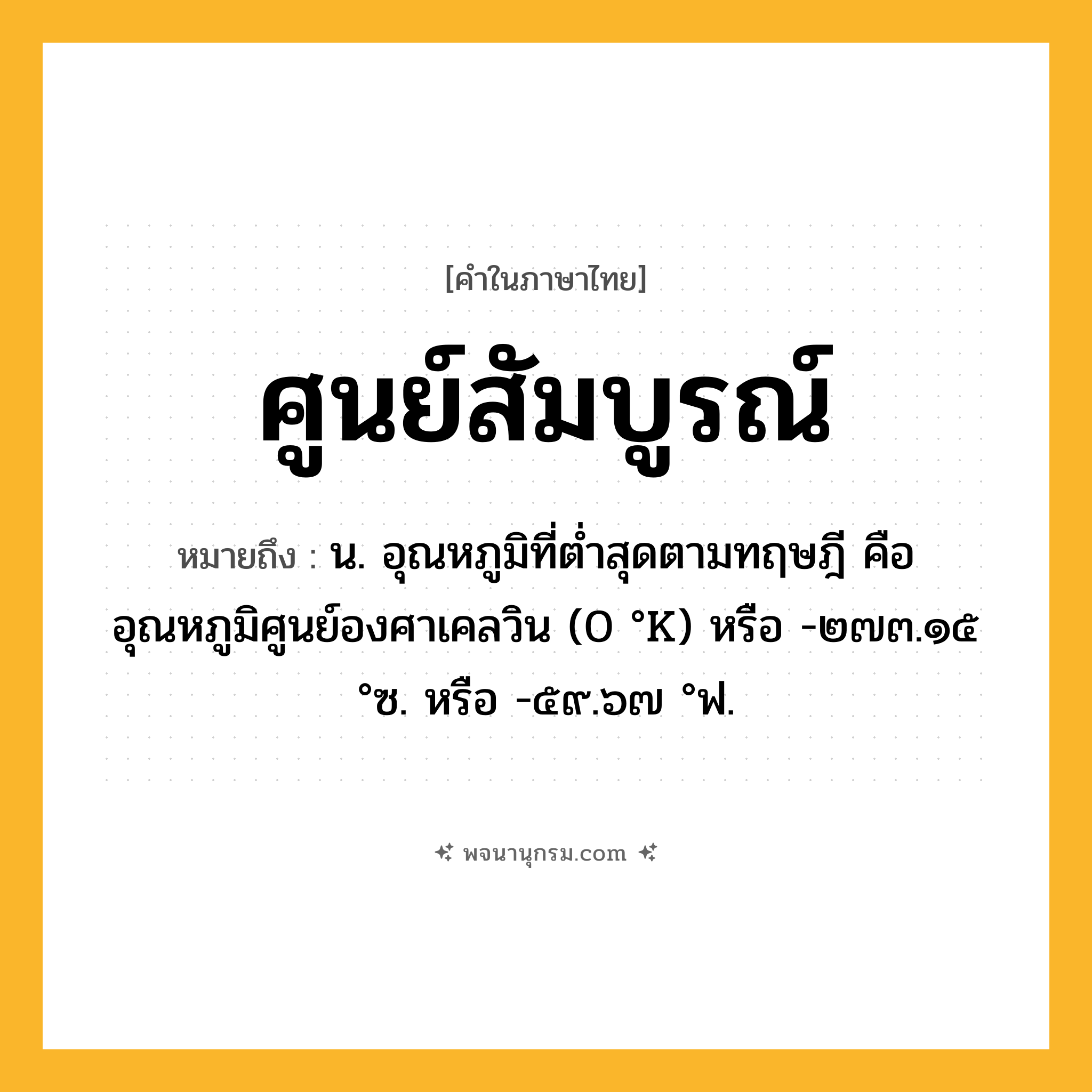 ศูนย์สัมบูรณ์ ความหมาย หมายถึงอะไร?, คำในภาษาไทย ศูนย์สัมบูรณ์ หมายถึง น. อุณหภูมิที่ตํ่าสุดตามทฤษฎี คือ อุณหภูมิศูนย์องศาเคลวิน (0 °K) หรือ -๒๗๓.๑๕ °ซ. หรือ -๕๙.๖๗ °ฟ.