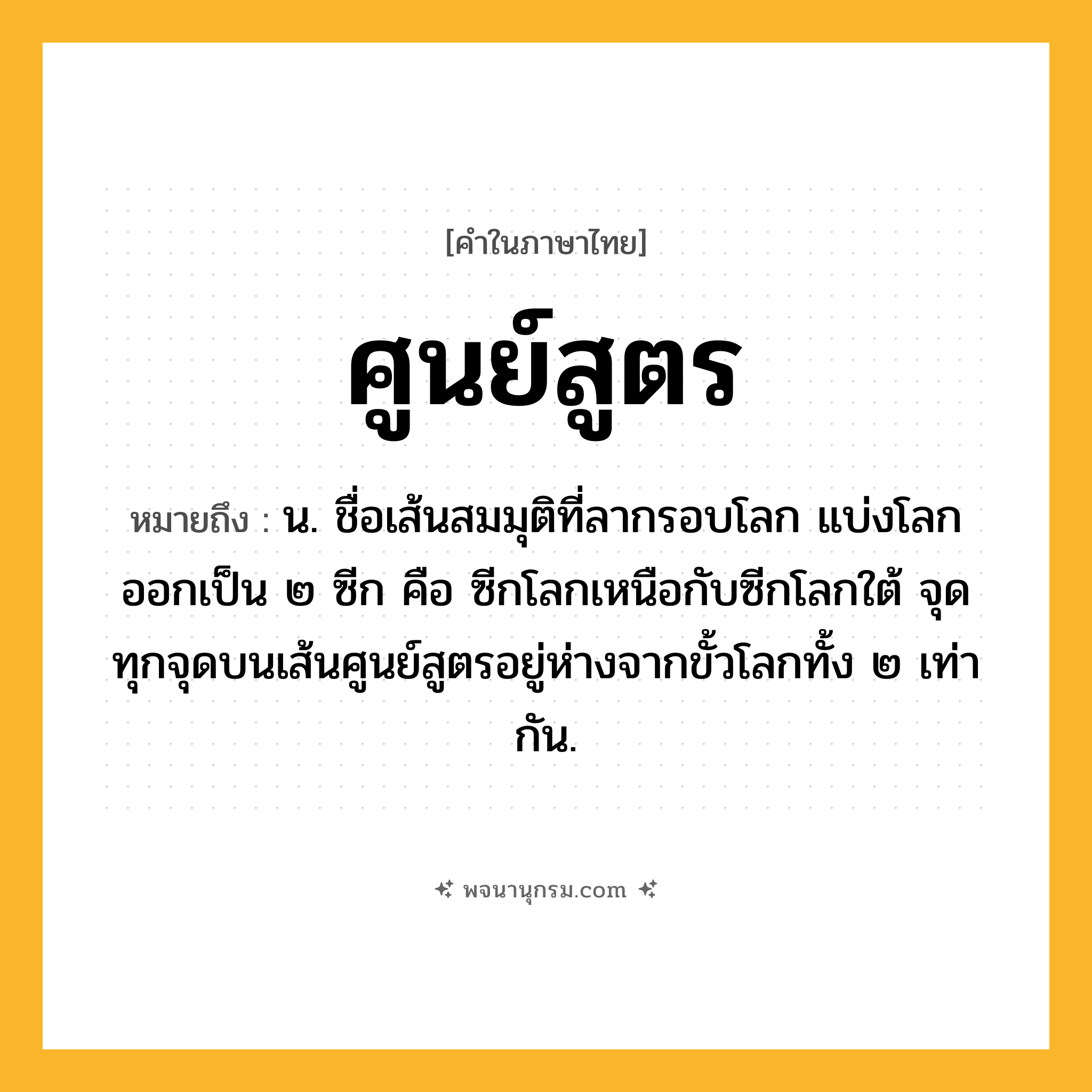 ศูนย์สูตร ความหมาย หมายถึงอะไร?, คำในภาษาไทย ศูนย์สูตร หมายถึง น. ชื่อเส้นสมมุติที่ลากรอบโลก แบ่งโลกออกเป็น ๒ ซีก คือ ซีกโลกเหนือกับซีกโลกใต้ จุดทุกจุดบนเส้นศูนย์สูตรอยู่ห่างจากขั้วโลกทั้ง ๒ เท่ากัน.