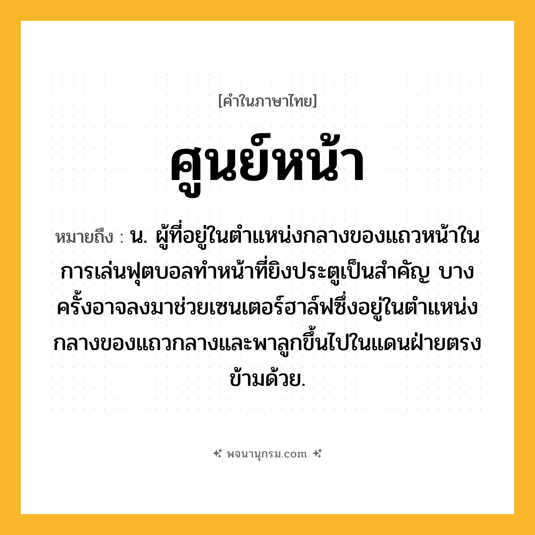 ศูนย์หน้า ความหมาย หมายถึงอะไร?, คำในภาษาไทย ศูนย์หน้า หมายถึง น. ผู้ที่อยู่ในตำแหน่งกลางของแถวหน้าในการเล่นฟุตบอลทำหน้าที่ยิงประตูเป็นสำคัญ บางครั้งอาจลงมาช่วยเซนเตอร์ฮาล์ฟซึ่งอยู่ในตำแหน่งกลางของแถวกลางและพาลูกขึ้นไปในแดนฝ่ายตรงข้ามด้วย.
