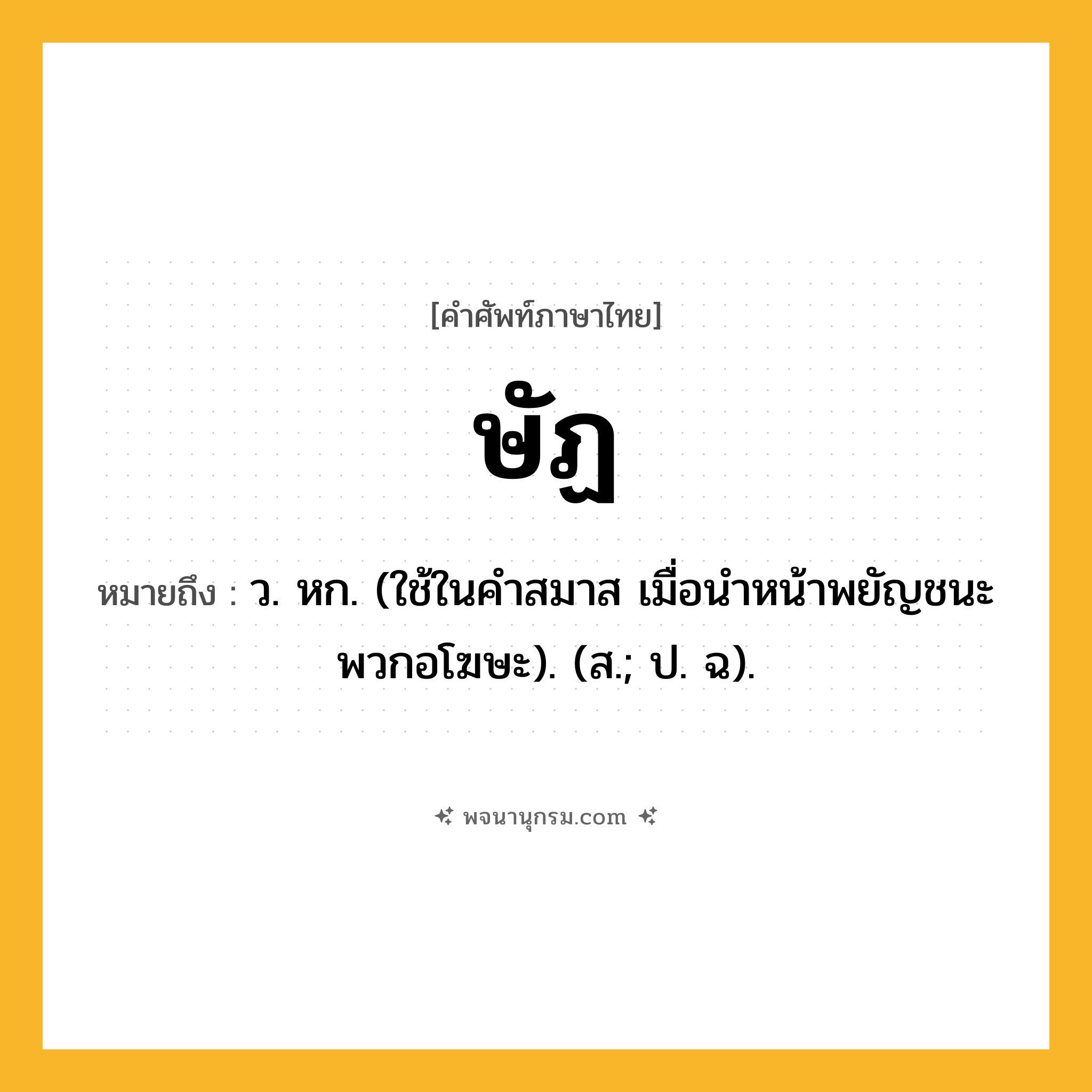 ษัฏ ความหมาย หมายถึงอะไร?, คำในภาษาไทย ษัฏ หมายถึง ว. หก. (ใช้ในคําสมาส เมื่อนําหน้าพยัญชนะพวกอโฆษะ). (ส.; ป. ฉ).