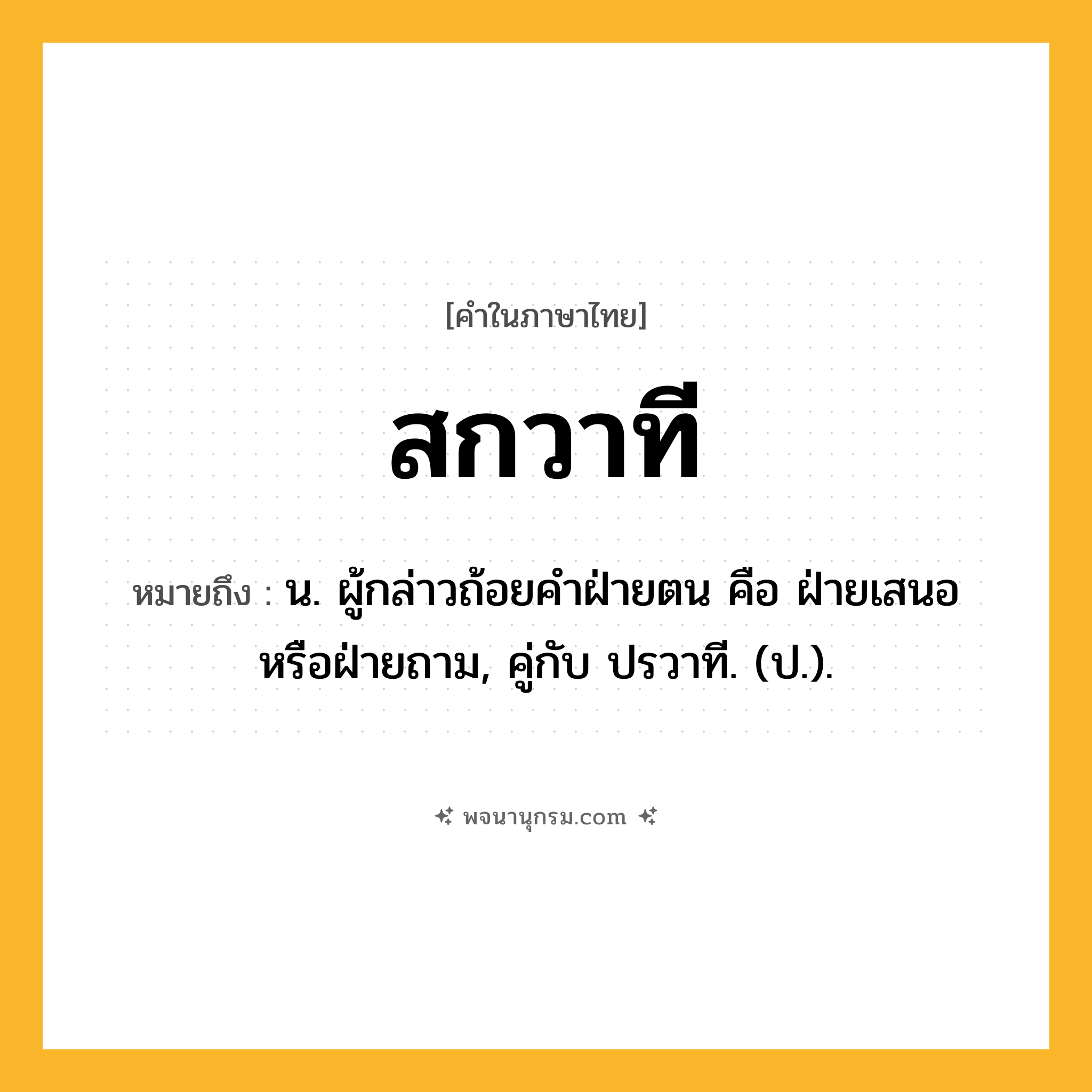 สกวาที ความหมาย หมายถึงอะไร?, คำในภาษาไทย สกวาที หมายถึง น. ผู้กล่าวถ้อยคําฝ่ายตน คือ ฝ่ายเสนอหรือฝ่ายถาม, คู่กับ ปรวาที. (ป.).