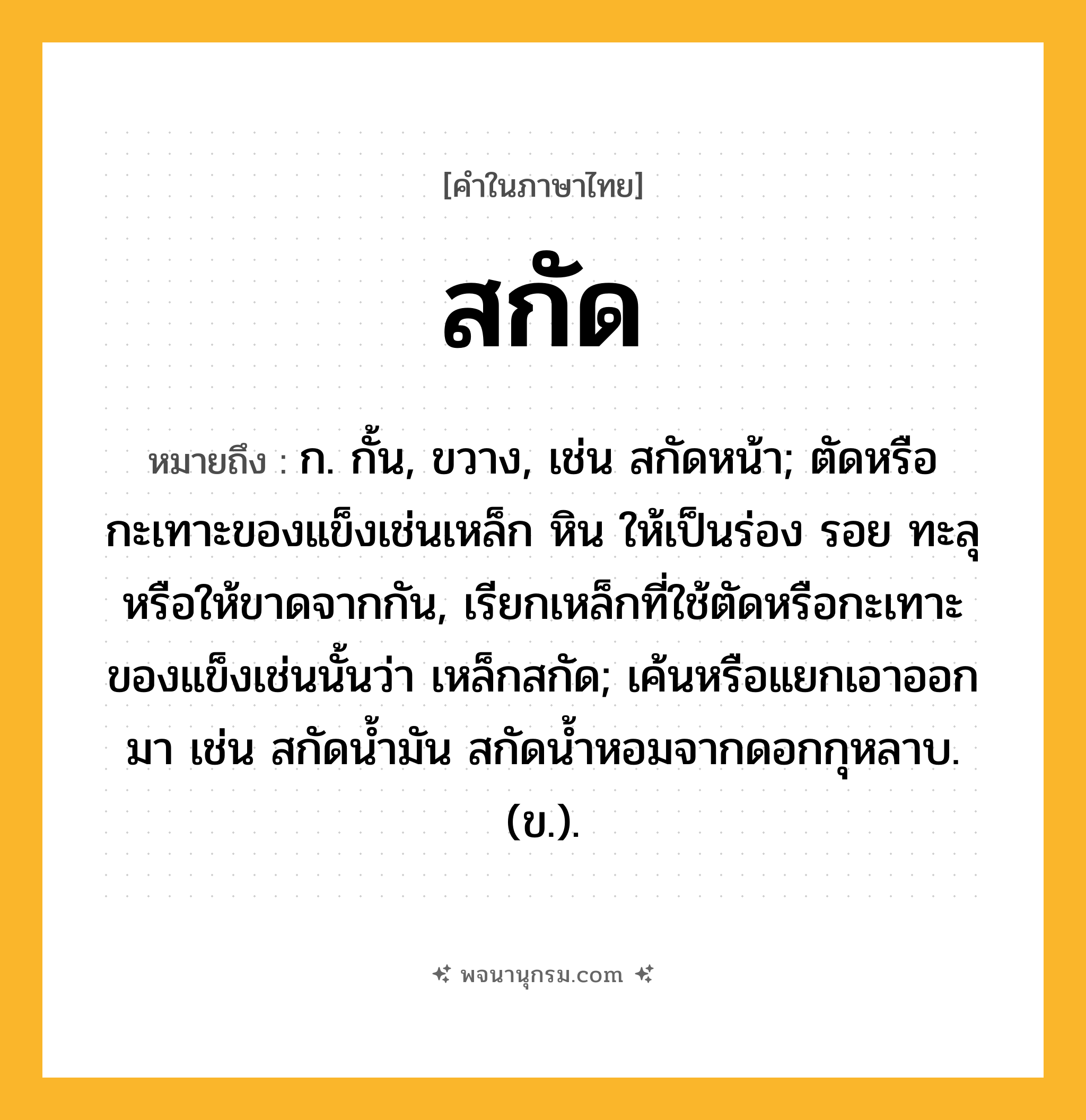 สกัด ความหมาย หมายถึงอะไร?, คำในภาษาไทย สกัด หมายถึง ก. กั้น, ขวาง, เช่น สกัดหน้า; ตัดหรือกะเทาะของแข็งเช่นเหล็ก หิน ให้เป็นร่อง รอย ทะลุ หรือให้ขาดจากกัน, เรียกเหล็กที่ใช้ตัดหรือกะเทาะของแข็งเช่นนั้นว่า เหล็กสกัด; เค้นหรือแยกเอาออกมา เช่น สกัดนํ้ามัน สกัดน้ำหอมจากดอกกุหลาบ. (ข.).
