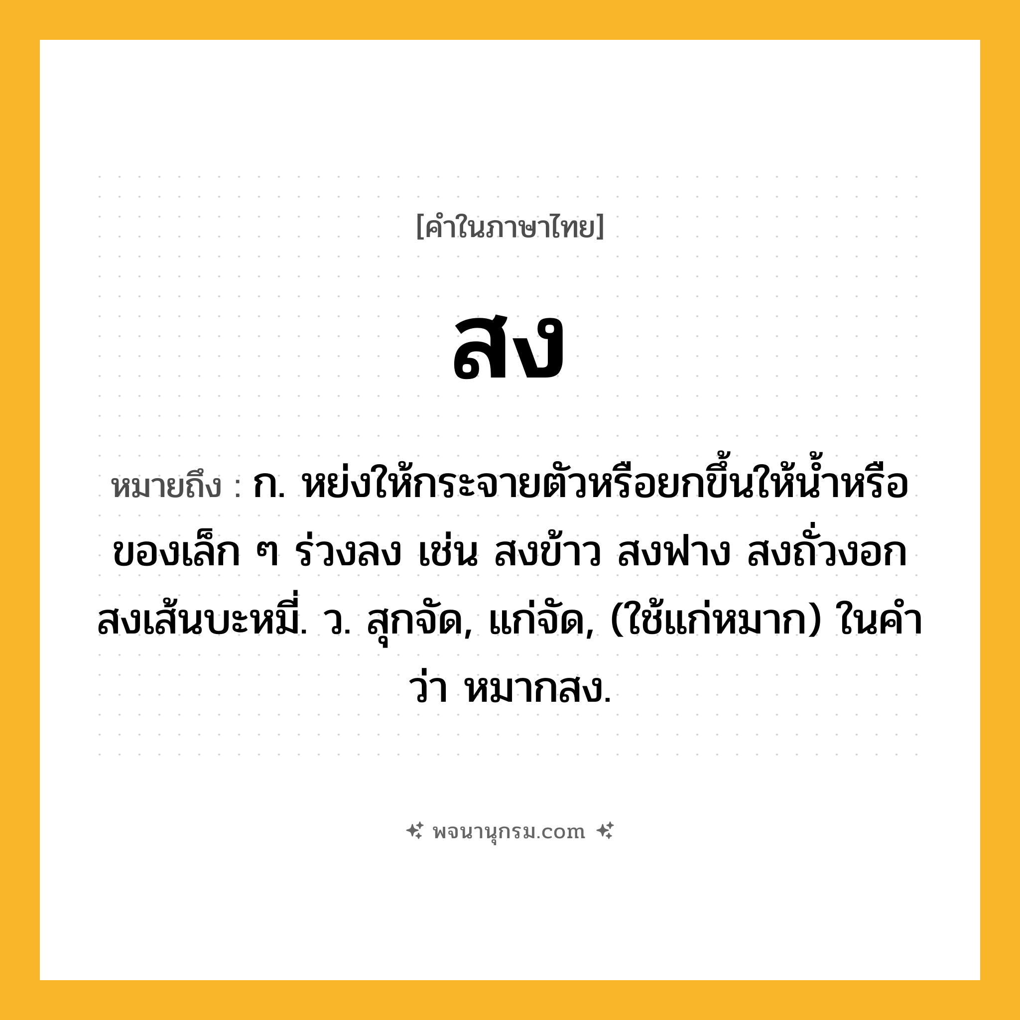 สง ความหมาย หมายถึงอะไร?, คำในภาษาไทย สง หมายถึง ก. หย่งให้กระจายตัวหรือยกขึ้นให้นํ้าหรือของเล็ก ๆ ร่วงลง เช่น สงข้าว สงฟาง สงถั่วงอก สงเส้นบะหมี่. ว. สุกจัด, แก่จัด, (ใช้แก่หมาก) ในคำว่า หมากสง.