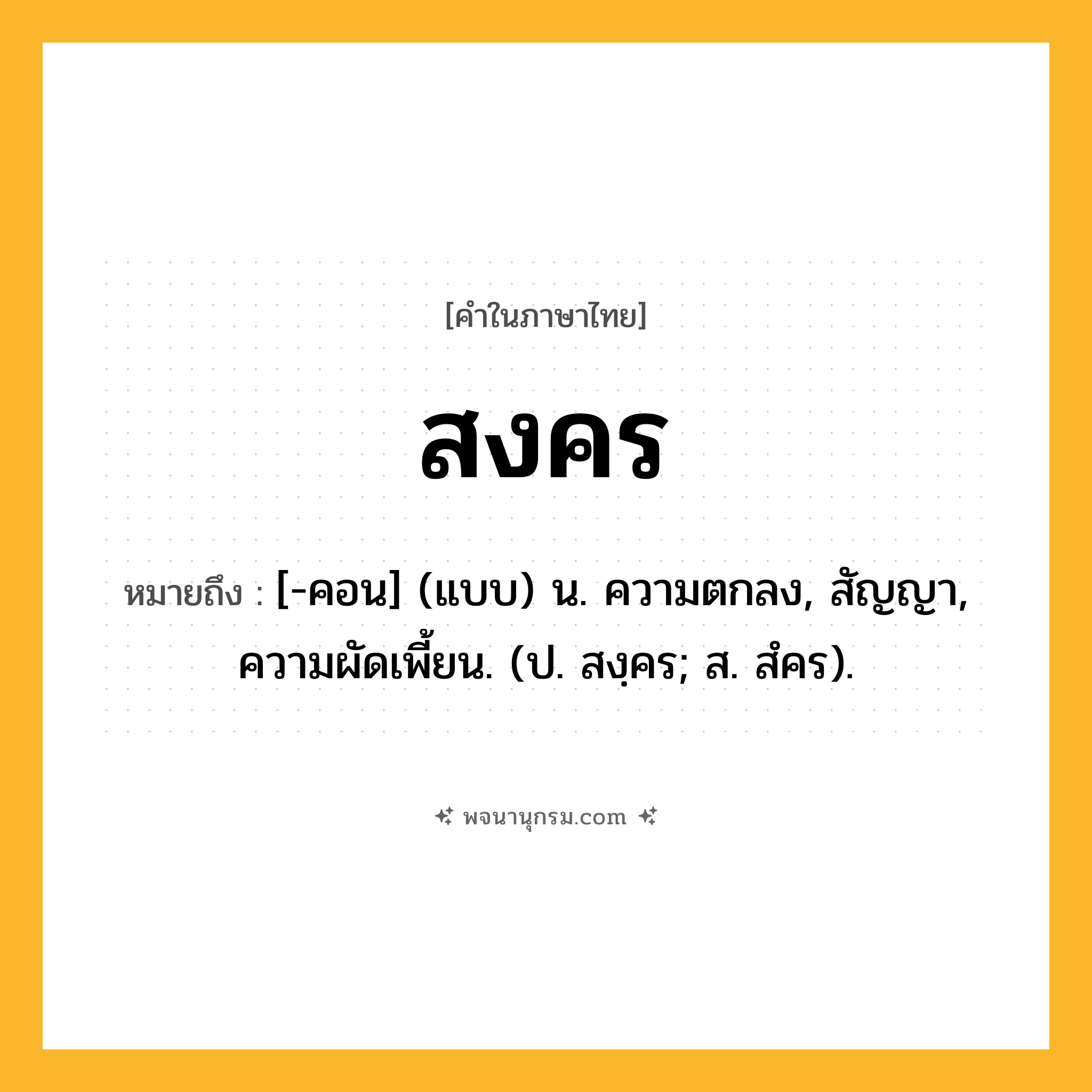 สงคร ความหมาย หมายถึงอะไร?, คำในภาษาไทย สงคร หมายถึง [-คอน] (แบบ) น. ความตกลง, สัญญา, ความผัดเพี้ยน. (ป. สงฺคร; ส. สํคร).