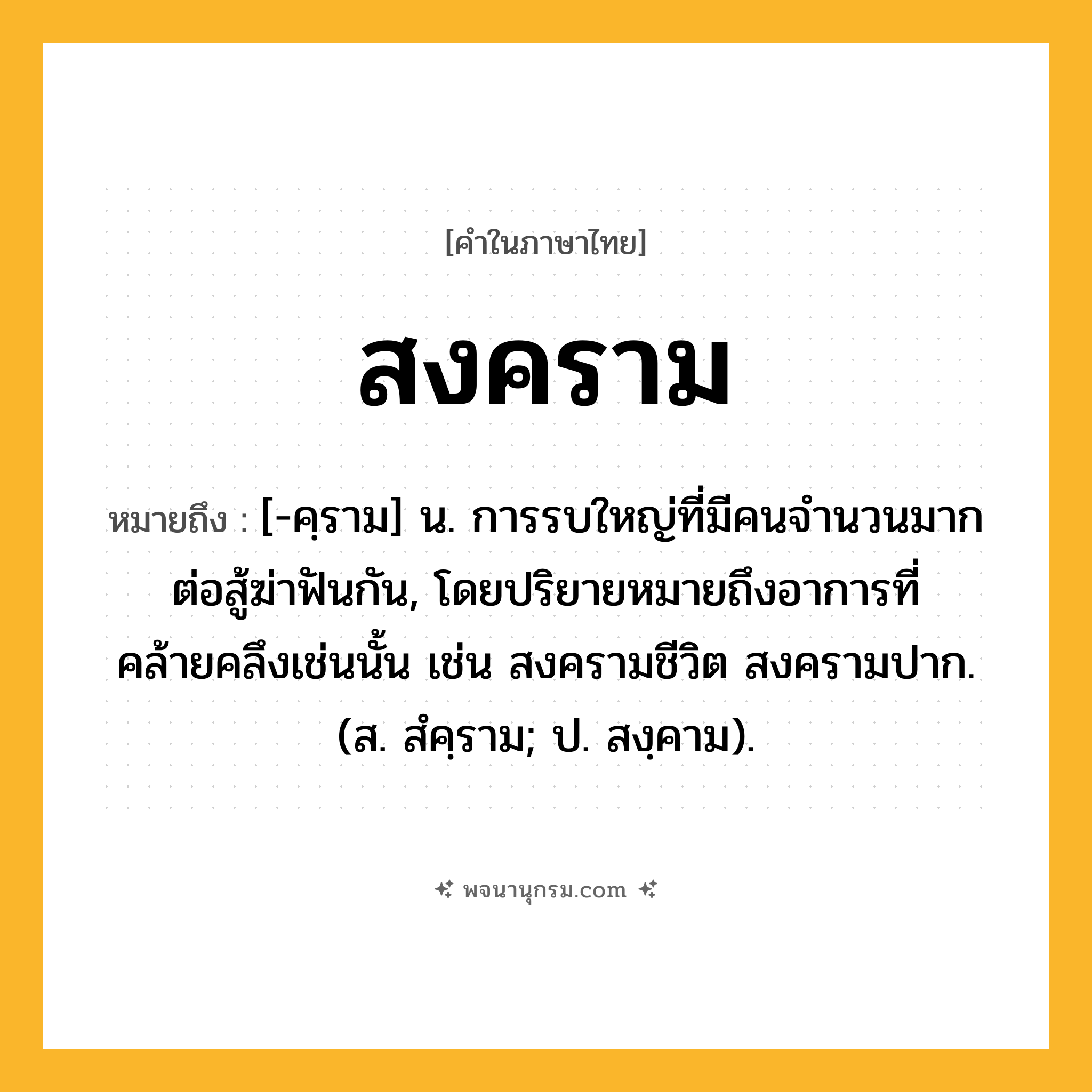 สงคราม ความหมาย หมายถึงอะไร?, คำในภาษาไทย สงคราม หมายถึง [-คฺราม] น. การรบใหญ่ที่มีคนจำนวนมากต่อสู้ฆ่าฟันกัน, โดยปริยายหมายถึงอาการที่คล้ายคลึงเช่นนั้น เช่น สงครามชีวิต สงครามปาก. (ส. สํคฺราม; ป. สงฺคาม).