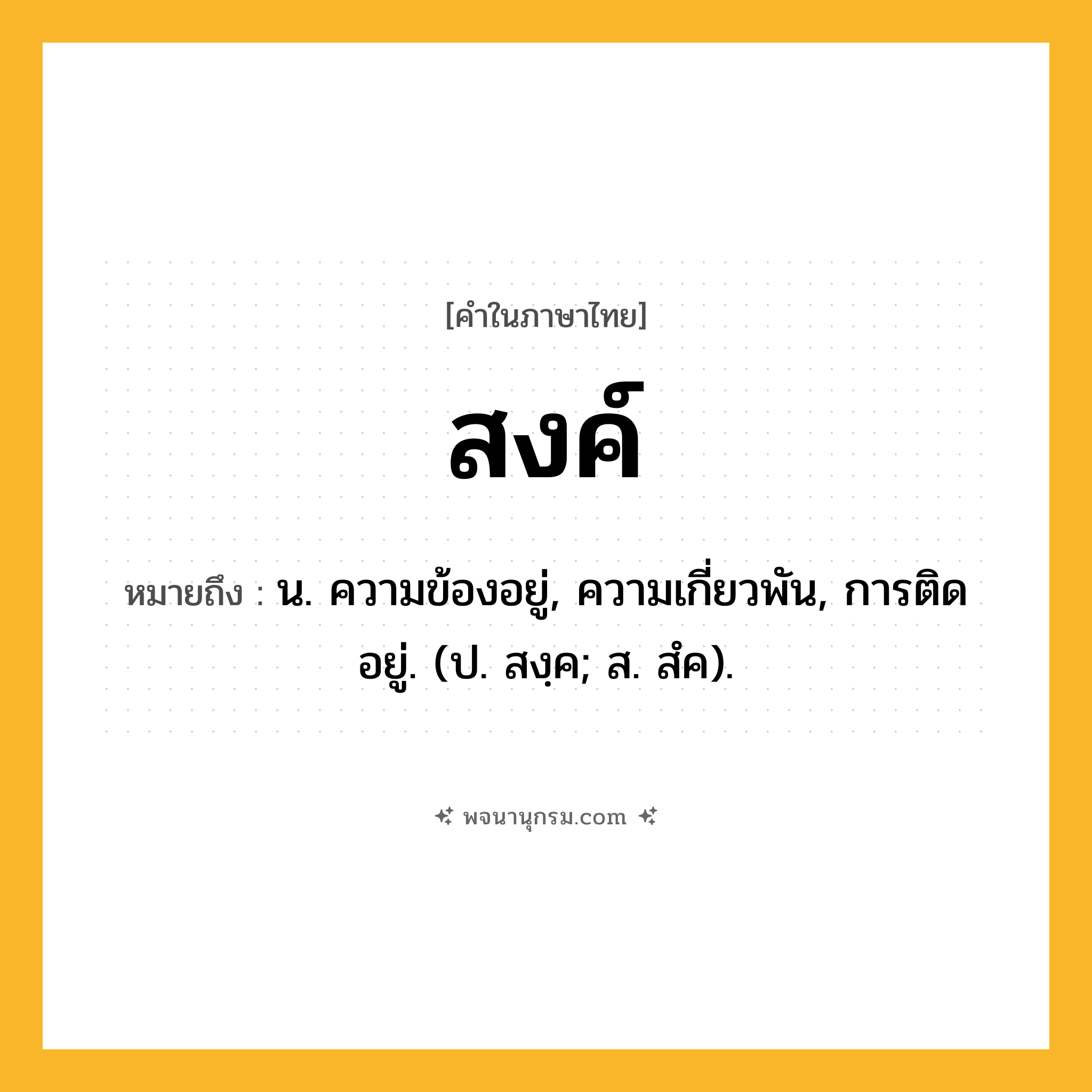 สงค์ ความหมาย หมายถึงอะไร?, คำในภาษาไทย สงค์ หมายถึง น. ความข้องอยู่, ความเกี่ยวพัน, การติดอยู่. (ป. สงฺค; ส. สํค).
