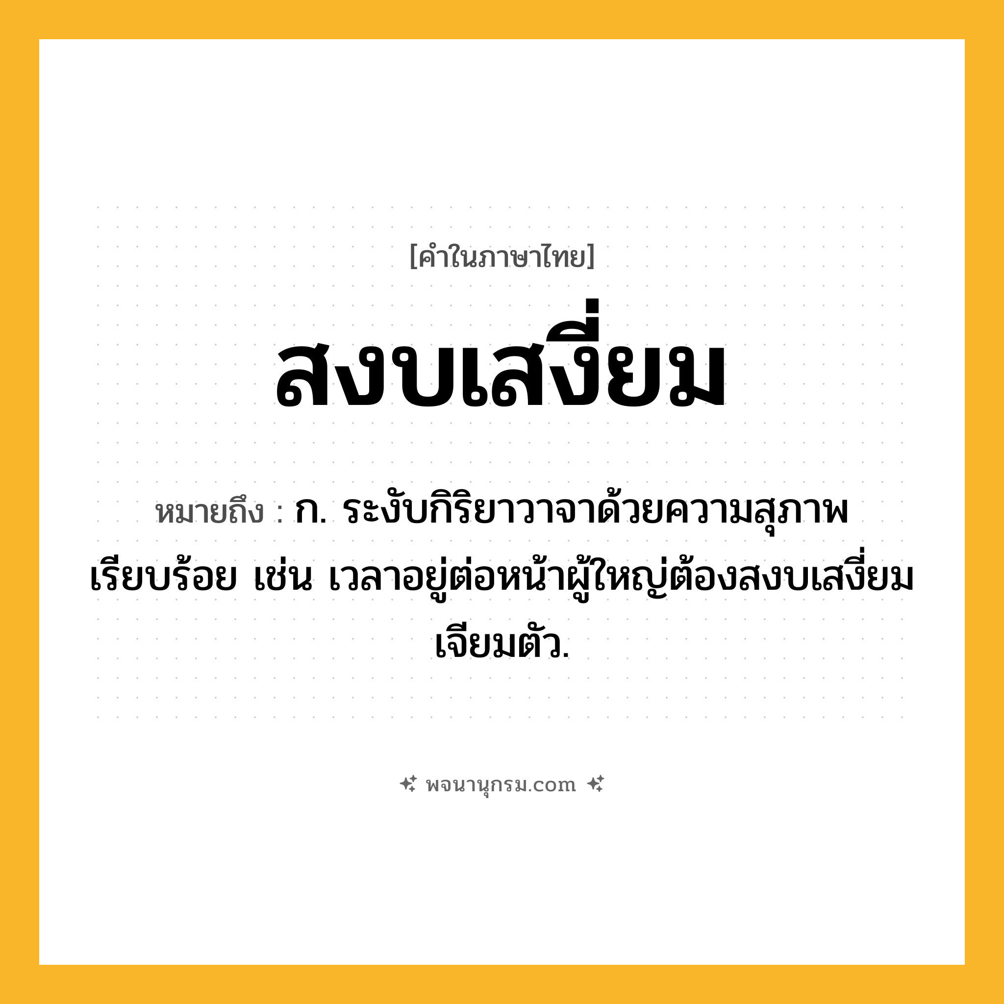 สงบเสงี่ยม ความหมาย หมายถึงอะไร?, คำในภาษาไทย สงบเสงี่ยม หมายถึง ก. ระงับกิริยาวาจาด้วยความสุภาพเรียบร้อย เช่น เวลาอยู่ต่อหน้าผู้ใหญ่ต้องสงบเสงี่ยมเจียมตัว.