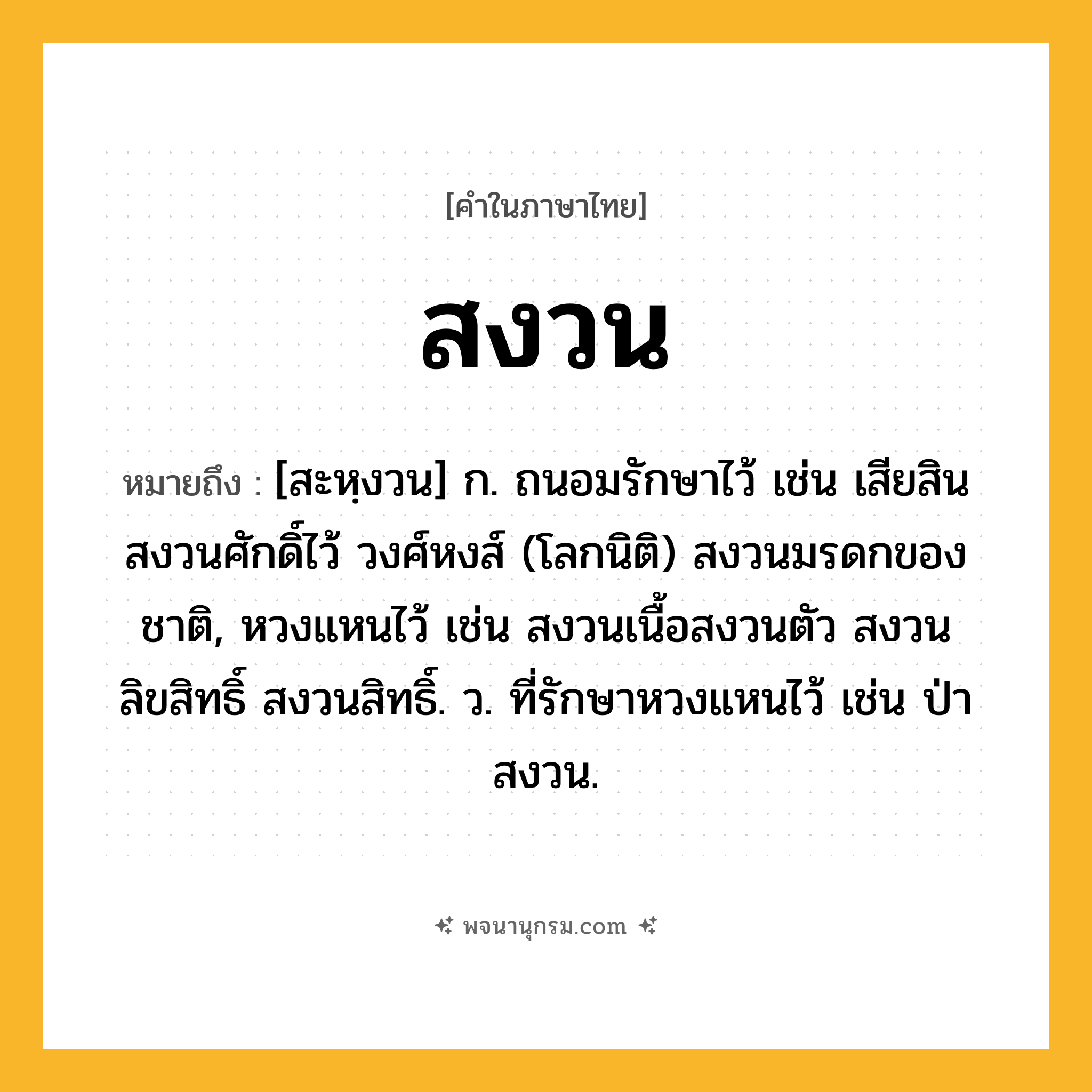 สงวน ความหมาย หมายถึงอะไร?, คำในภาษาไทย สงวน หมายถึง [สะหฺงวน] ก. ถนอมรักษาไว้ เช่น เสียสินสงวนศักดิ์ไว้ วงศ์หงส์ (โลกนิติ) สงวนมรดกของชาติ, หวงแหนไว้ เช่น สงวนเนื้อสงวนตัว สงวนลิขสิทธิ์ สงวนสิทธิ์. ว. ที่รักษาหวงแหนไว้ เช่น ป่าสงวน.