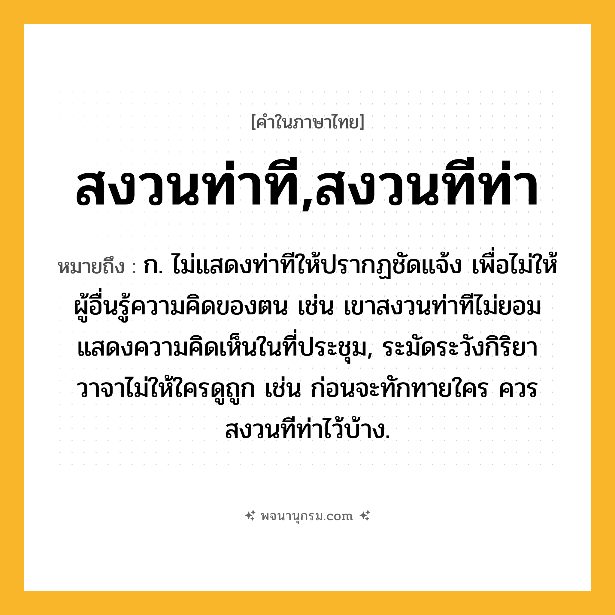 สงวนท่าที,สงวนทีท่า ความหมาย หมายถึงอะไร?, คำในภาษาไทย สงวนท่าที,สงวนทีท่า หมายถึง ก. ไม่แสดงท่าทีให้ปรากฏชัดแจ้ง เพื่อไม่ให้ผู้อื่นรู้ความคิดของตน เช่น เขาสงวนท่าทีไม่ยอมแสดงความคิดเห็นในที่ประชุม, ระมัดระวังกิริยาวาจาไม่ให้ใครดูถูก เช่น ก่อนจะทักทายใคร ควรสงวนทีท่าไว้บ้าง.