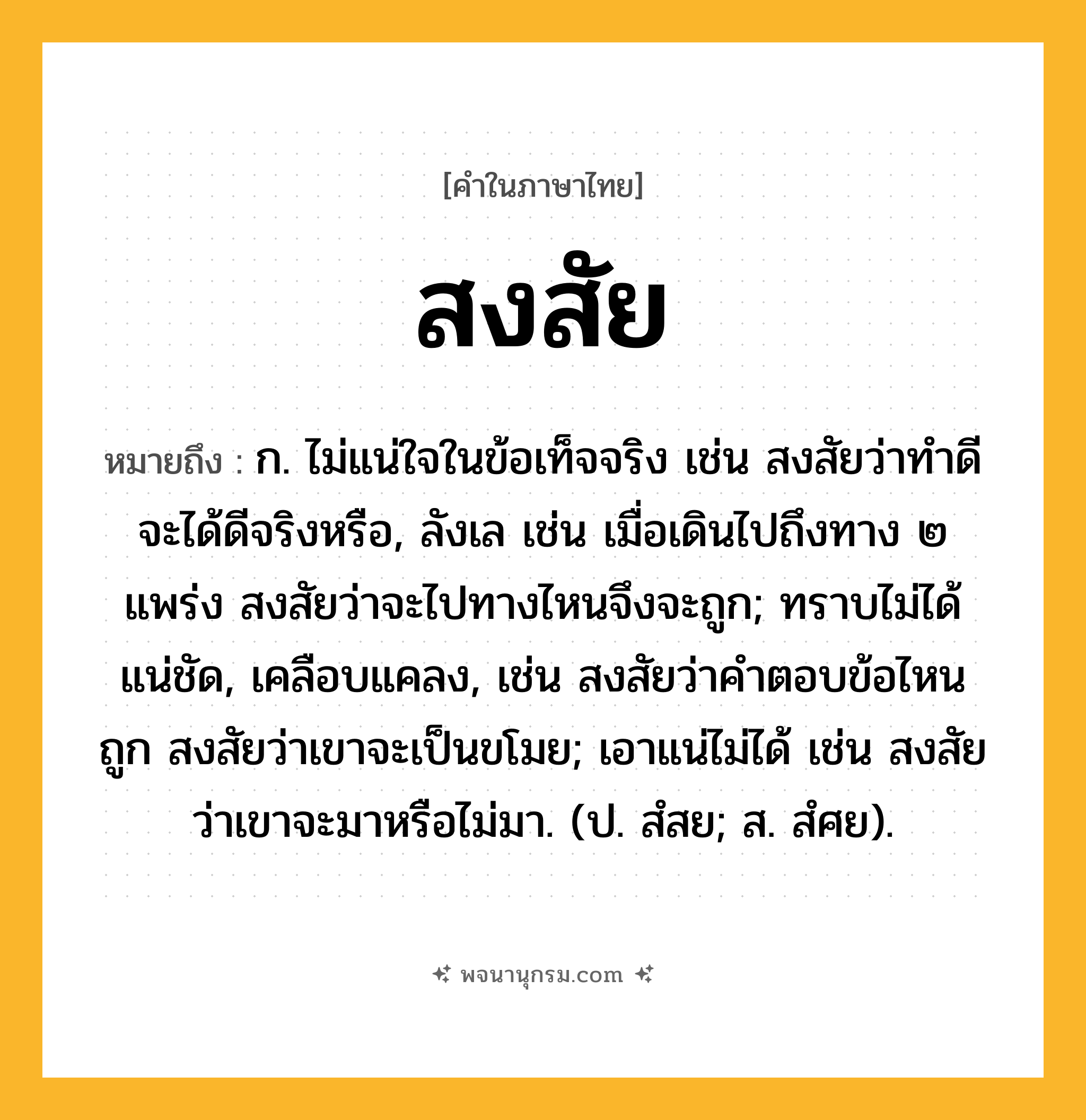 สงสัย ความหมาย หมายถึงอะไร?, คำในภาษาไทย สงสัย หมายถึง ก. ไม่แน่ใจในข้อเท็จจริง เช่น สงสัยว่าทำดีจะได้ดีจริงหรือ, ลังเล เช่น เมื่อเดินไปถึงทาง ๒ แพร่ง สงสัยว่าจะไปทางไหนจึงจะถูก; ทราบไม่ได้แน่ชัด, เคลือบแคลง, เช่น สงสัยว่าคำตอบข้อไหนถูก สงสัยว่าเขาจะเป็นขโมย; เอาแน่ไม่ได้ เช่น สงสัยว่าเขาจะมาหรือไม่มา. (ป. สํสย; ส. สํศย).
