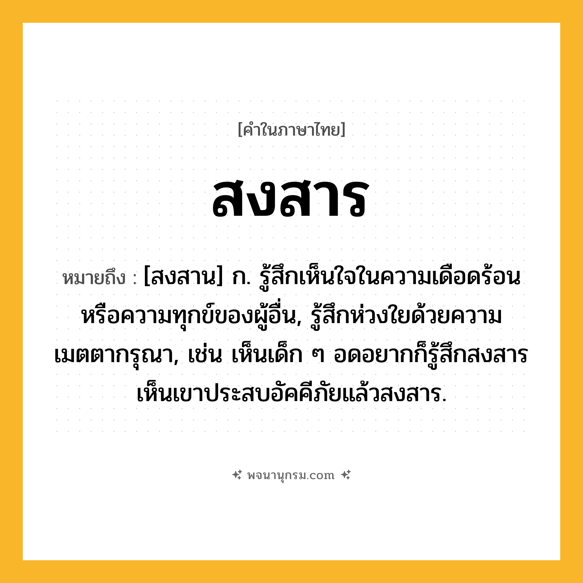 สงสาร ความหมาย หมายถึงอะไร?, คำในภาษาไทย สงสาร หมายถึง [สงสาน] ก. รู้สึกเห็นใจในความเดือดร้อนหรือความทุกข์ของผู้อื่น, รู้สึกห่วงใยด้วยความเมตตากรุณา, เช่น เห็นเด็ก ๆ อดอยากก็รู้สึกสงสาร เห็นเขาประสบอัคคีภัยแล้วสงสาร.