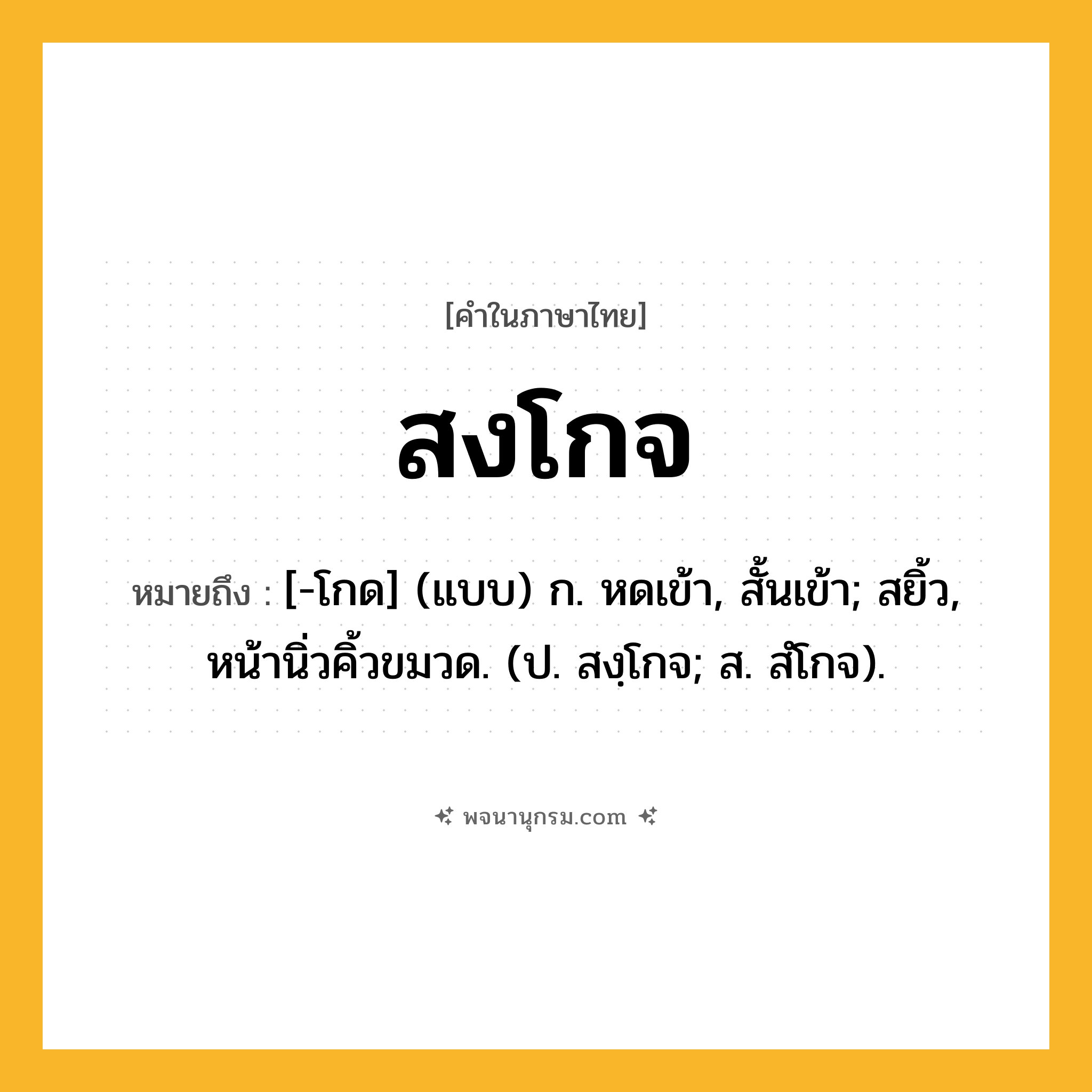 สงโกจ ความหมาย หมายถึงอะไร?, คำในภาษาไทย สงโกจ หมายถึง [-โกด] (แบบ) ก. หดเข้า, สั้นเข้า; สยิ้ว, หน้านิ่วคิ้วขมวด. (ป. สงฺโกจ; ส. สํโกจ).