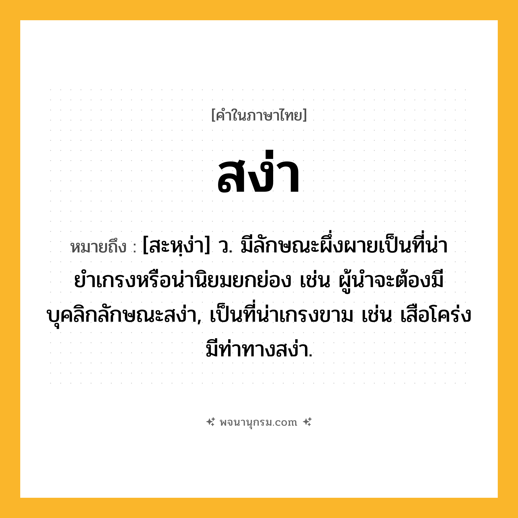 สง่า ความหมาย หมายถึงอะไร?, คำในภาษาไทย สง่า หมายถึง [สะหฺง่า] ว. มีลักษณะผึ่งผายเป็นที่น่ายำเกรงหรือน่านิยมยกย่อง เช่น ผู้นำจะต้องมีบุคลิกลักษณะสง่า, เป็นที่น่าเกรงขาม เช่น เสือโคร่งมีท่าทางสง่า.