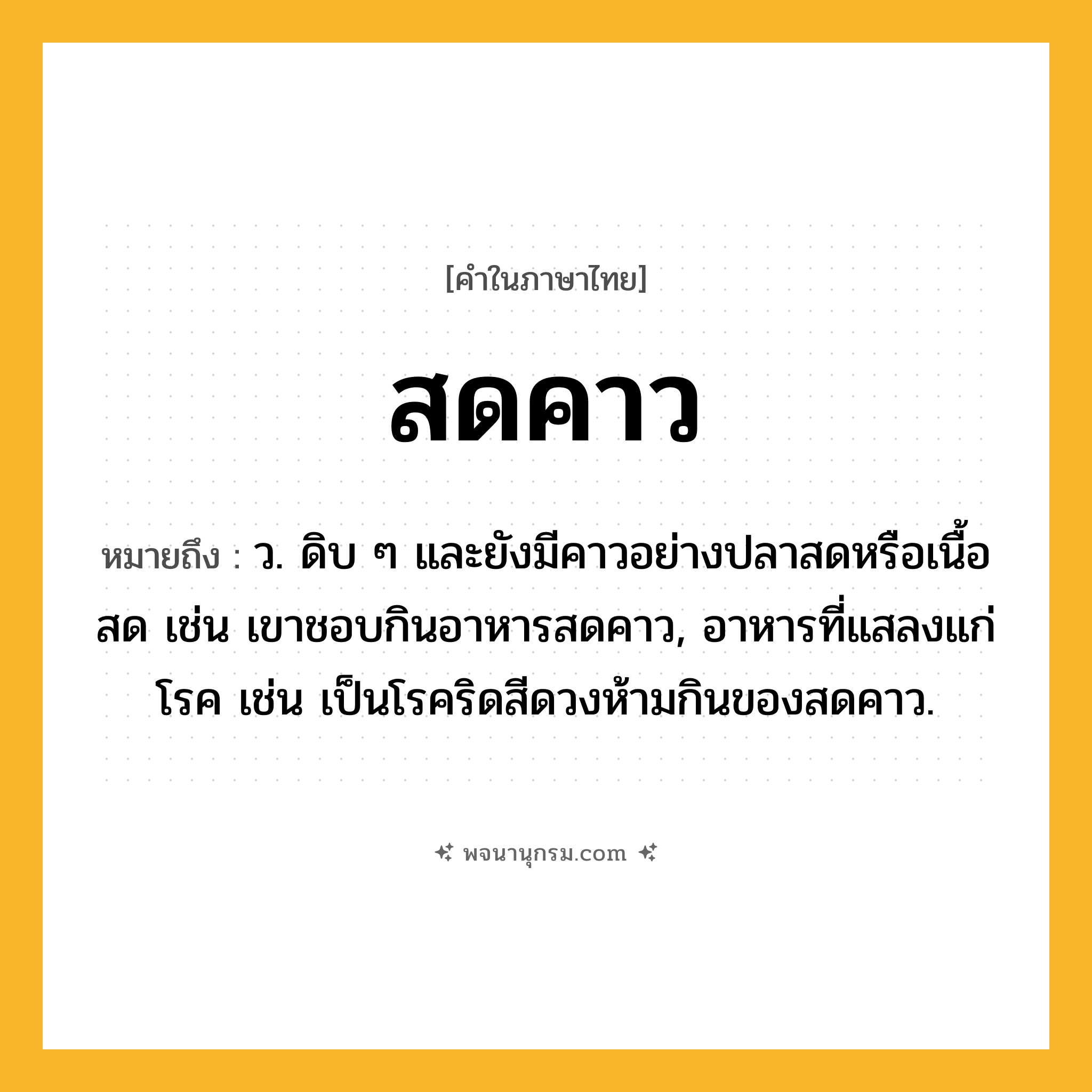 สดคาว ความหมาย หมายถึงอะไร?, คำในภาษาไทย สดคาว หมายถึง ว. ดิบ ๆ และยังมีคาวอย่างปลาสดหรือเนื้อสด เช่น เขาชอบกินอาหารสดคาว, อาหารที่แสลงแก่โรค เช่น เป็นโรคริดสีดวงห้ามกินของสดคาว.