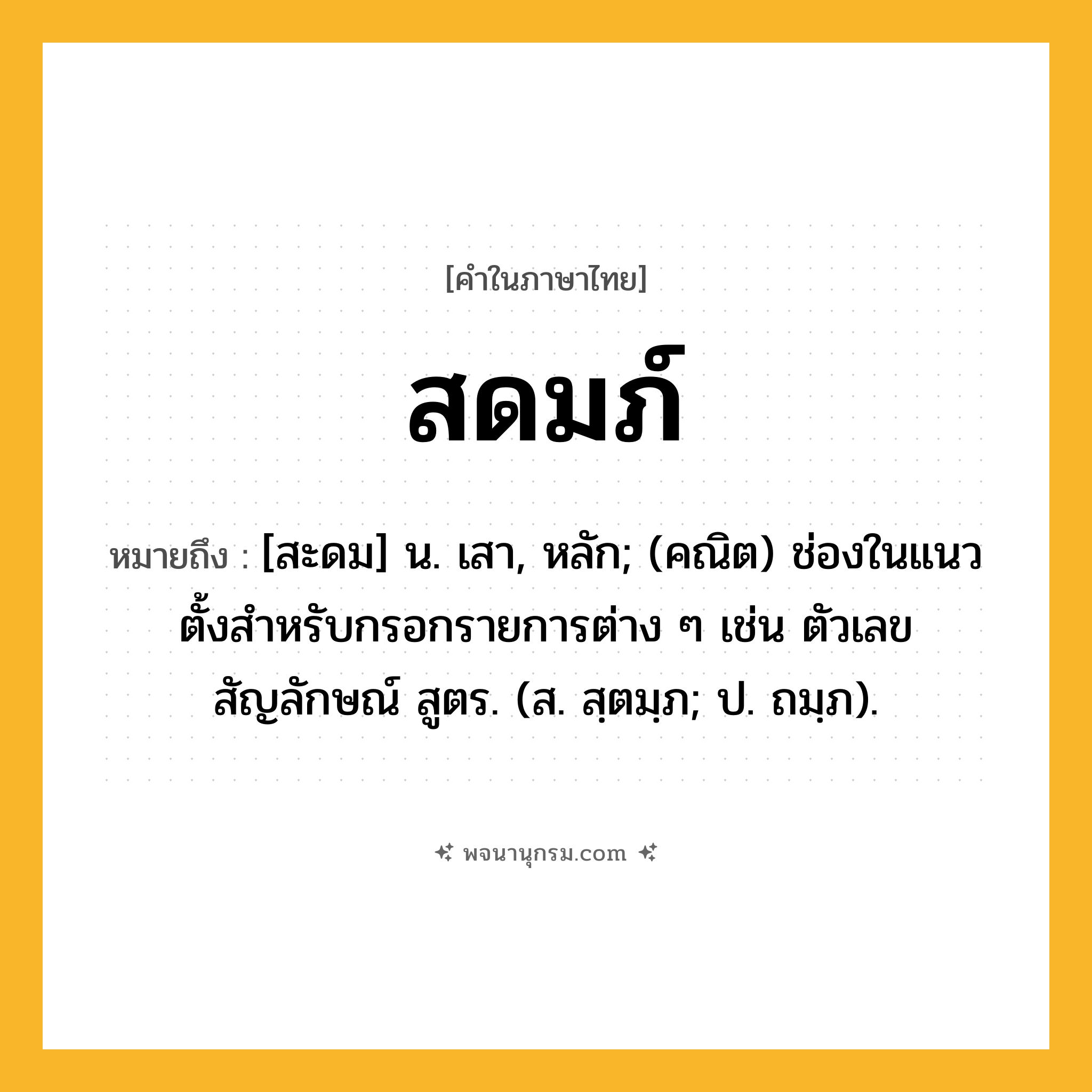 สดมภ์ ความหมาย หมายถึงอะไร?, คำในภาษาไทย สดมภ์ หมายถึง [สะดม] น. เสา, หลัก; (คณิต) ช่องในแนวตั้งสําหรับกรอกรายการต่าง ๆ เช่น ตัวเลข สัญลักษณ์ สูตร. (ส. สฺตมฺภ; ป. ถมฺภ).
