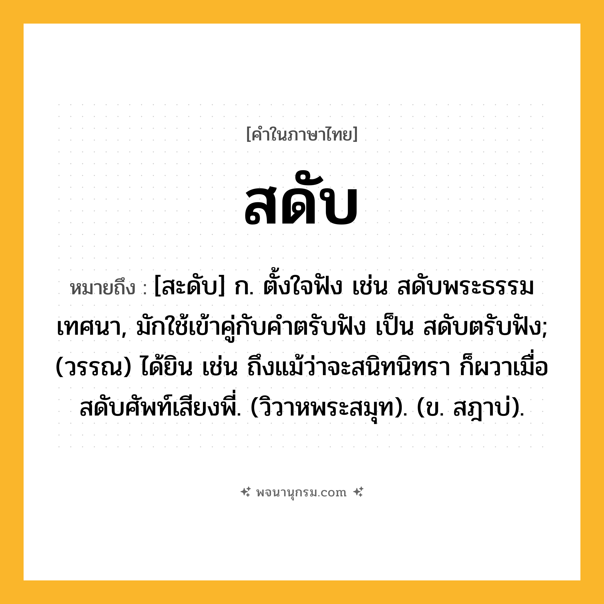 สดับ ความหมาย หมายถึงอะไร?, คำในภาษาไทย สดับ หมายถึง [สะดับ] ก. ตั้งใจฟัง เช่น สดับพระธรรมเทศนา, มักใช้เข้าคู่กับคําตรับฟัง เป็น สดับตรับฟัง; (วรรณ) ได้ยิน เช่น ถึงแม้ว่าจะสนิทนิทรา ก็ผวาเมื่อสดับศัพท์เสียงพี่. (วิวาหพระสมุท). (ข. สฎาบ่).