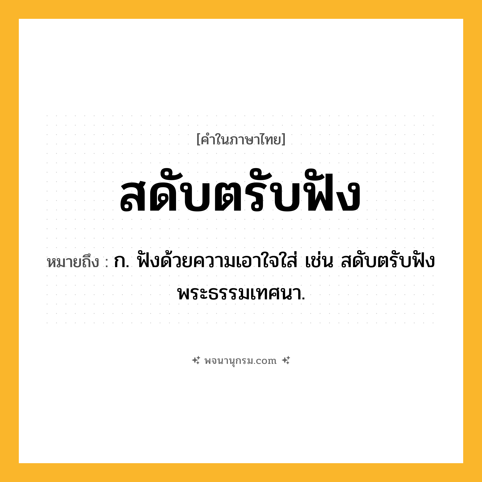สดับตรับฟัง ความหมาย หมายถึงอะไร?, คำในภาษาไทย สดับตรับฟัง หมายถึง ก. ฟังด้วยความเอาใจใส่ เช่น สดับตรับฟังพระธรรมเทศนา.