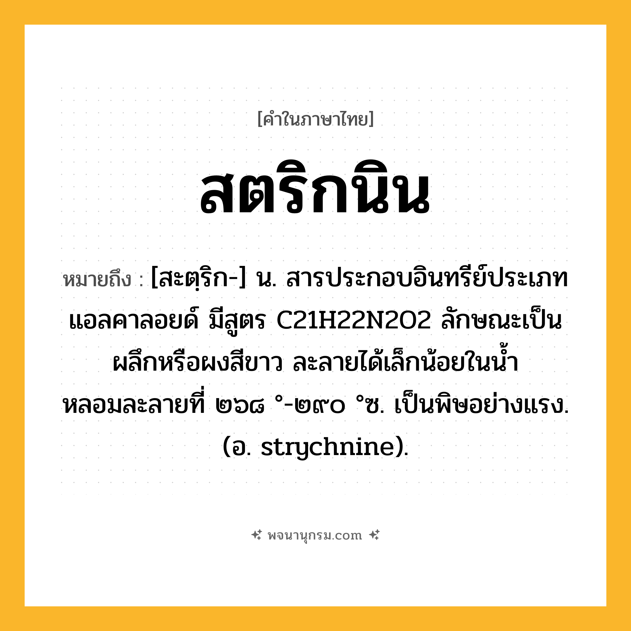 สตริกนิน ความหมาย หมายถึงอะไร?, คำในภาษาไทย สตริกนิน หมายถึง [สะตฺริก-] น. สารประกอบอินทรีย์ประเภทแอลคาลอยด์ มีสูตร C21H22N2O2 ลักษณะเป็นผลึกหรือผงสีขาว ละลายได้เล็กน้อยในนํ้า หลอมละลายที่ ๒๖๘ °-๒๙๐ °ซ. เป็นพิษอย่างแรง. (อ. strychnine).