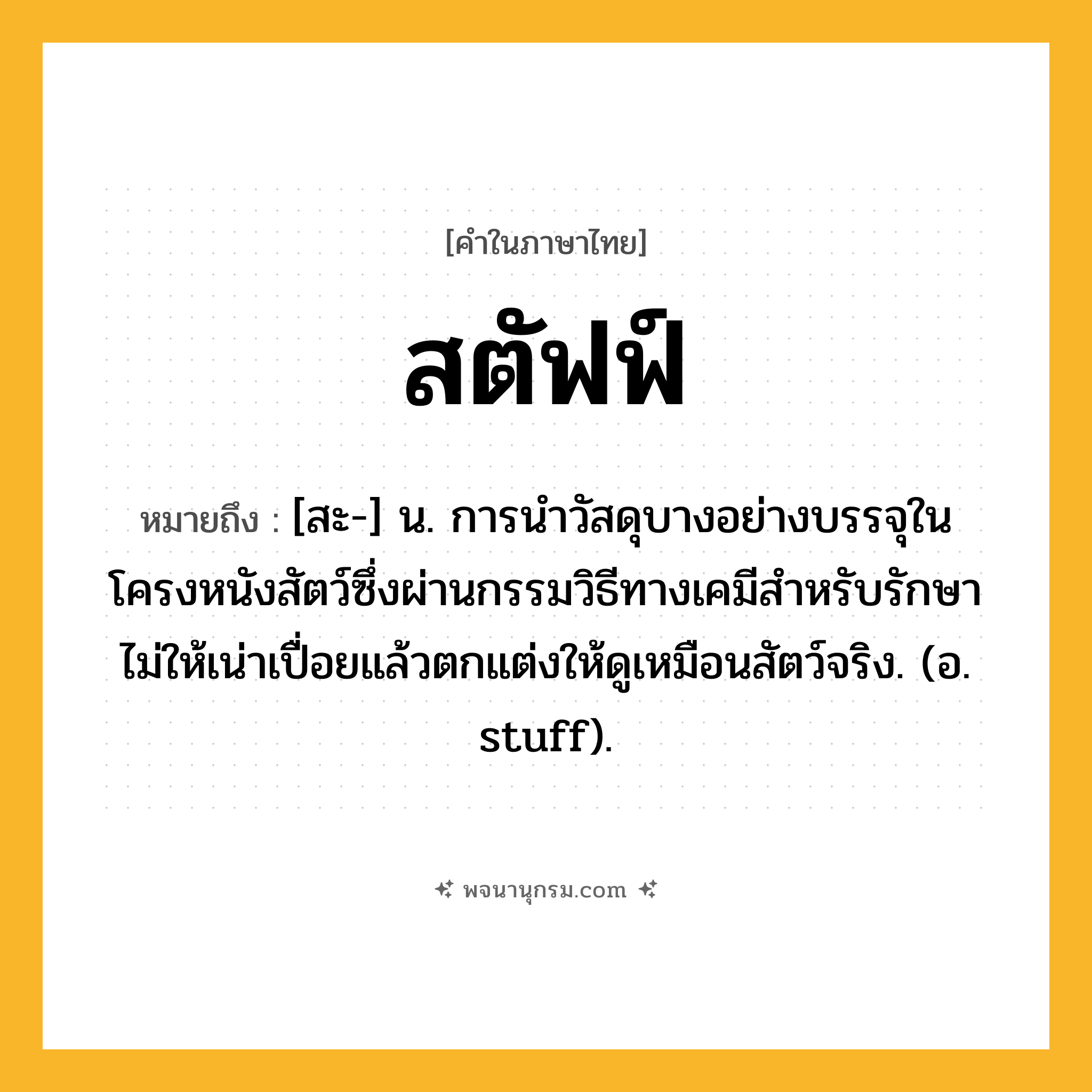 สตัฟฟ์ ความหมาย หมายถึงอะไร?, คำในภาษาไทย สตัฟฟ์ หมายถึง [สะ-] น. การนําวัสดุบางอย่างบรรจุในโครงหนังสัตว์ซึ่งผ่านกรรมวิธีทางเคมีสําหรับรักษาไม่ให้เน่าเปื่อยแล้วตกแต่งให้ดูเหมือนสัตว์จริง. (อ. stuff).