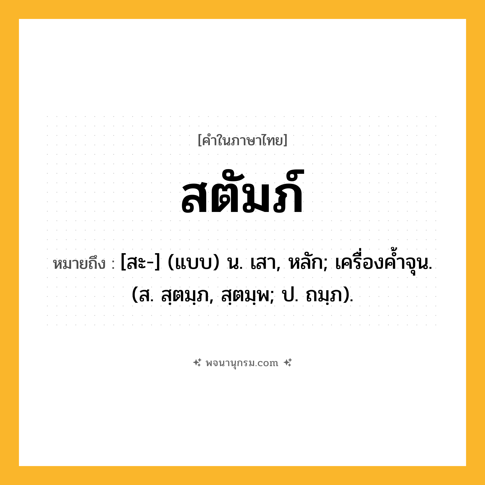 สตัมภ์ ความหมาย หมายถึงอะไร?, คำในภาษาไทย สตัมภ์ หมายถึง [สะ-] (แบบ) น. เสา, หลัก; เครื่องค้ำจุน. (ส. สฺตมฺภ, สฺตมฺพ; ป. ถมฺภ).