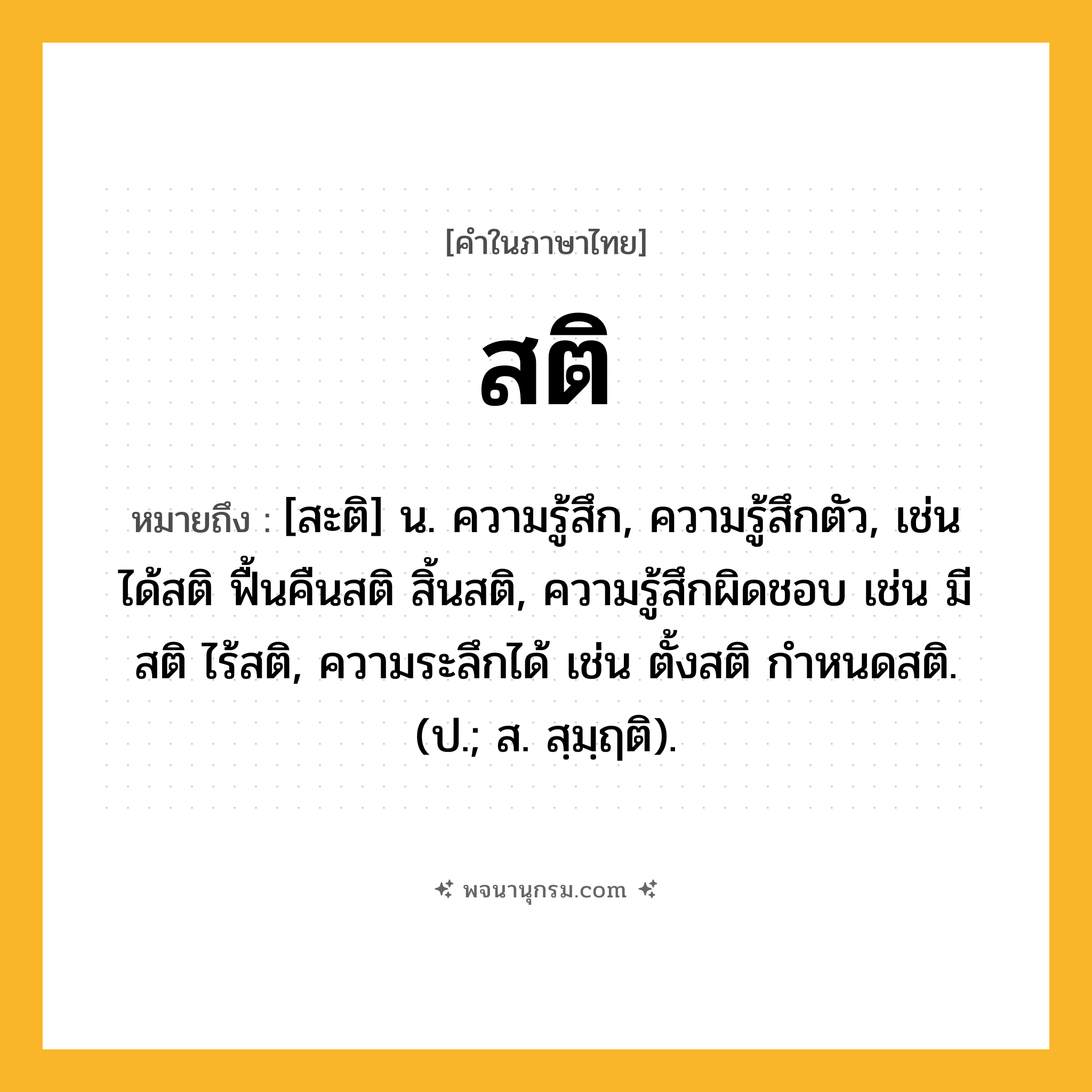 สติ ความหมาย หมายถึงอะไร?, คำในภาษาไทย สติ หมายถึง [สะติ] น. ความรู้สึก, ความรู้สึกตัว, เช่น ได้สติ ฟื้นคืนสติ สิ้นสติ, ความรู้สึกผิดชอบ เช่น มีสติ ไร้สติ, ความระลึกได้ เช่น ตั้งสติ กำหนดสติ. (ป.; ส. สฺมฺฤติ).