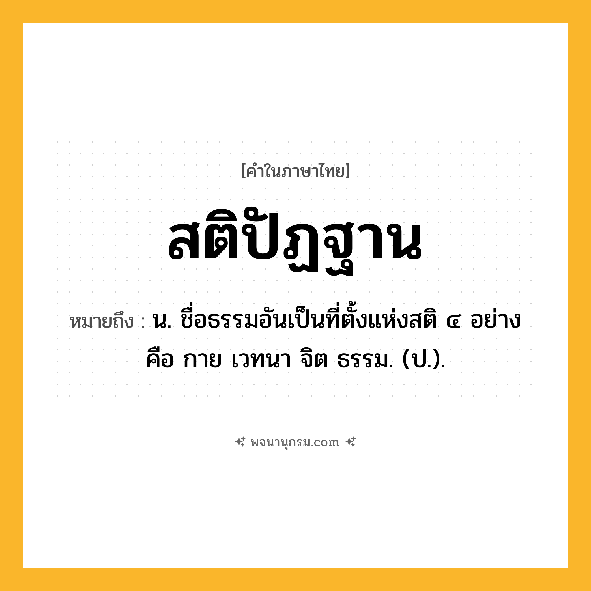 สติปัฏฐาน ความหมาย หมายถึงอะไร?, คำในภาษาไทย สติปัฏฐาน หมายถึง น. ชื่อธรรมอันเป็นที่ตั้งแห่งสติ ๔ อย่าง คือ กาย เวทนา จิต ธรรม. (ป.).