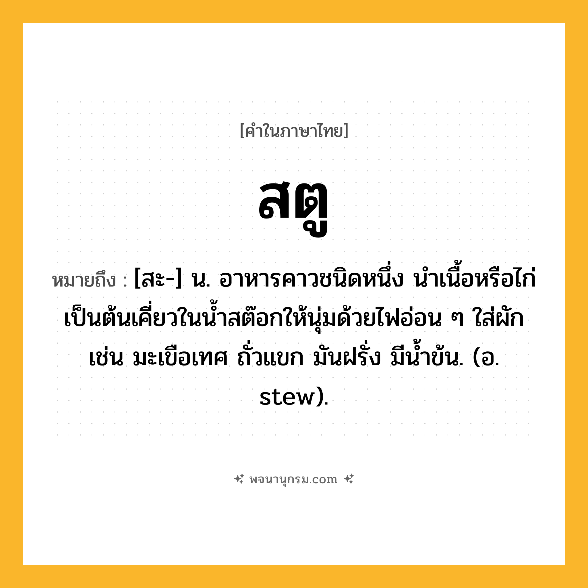 สตู ความหมาย หมายถึงอะไร?, คำในภาษาไทย สตู หมายถึง [สะ-] น. อาหารคาวชนิดหนึ่ง นำเนื้อหรือไก่เป็นต้นเคี่ยวในน้ำสต๊อกให้นุ่มด้วยไฟอ่อน ๆ ใส่ผัก เช่น มะเขือเทศ ถั่วแขก มันฝรั่ง มีน้ำข้น. (อ. stew).