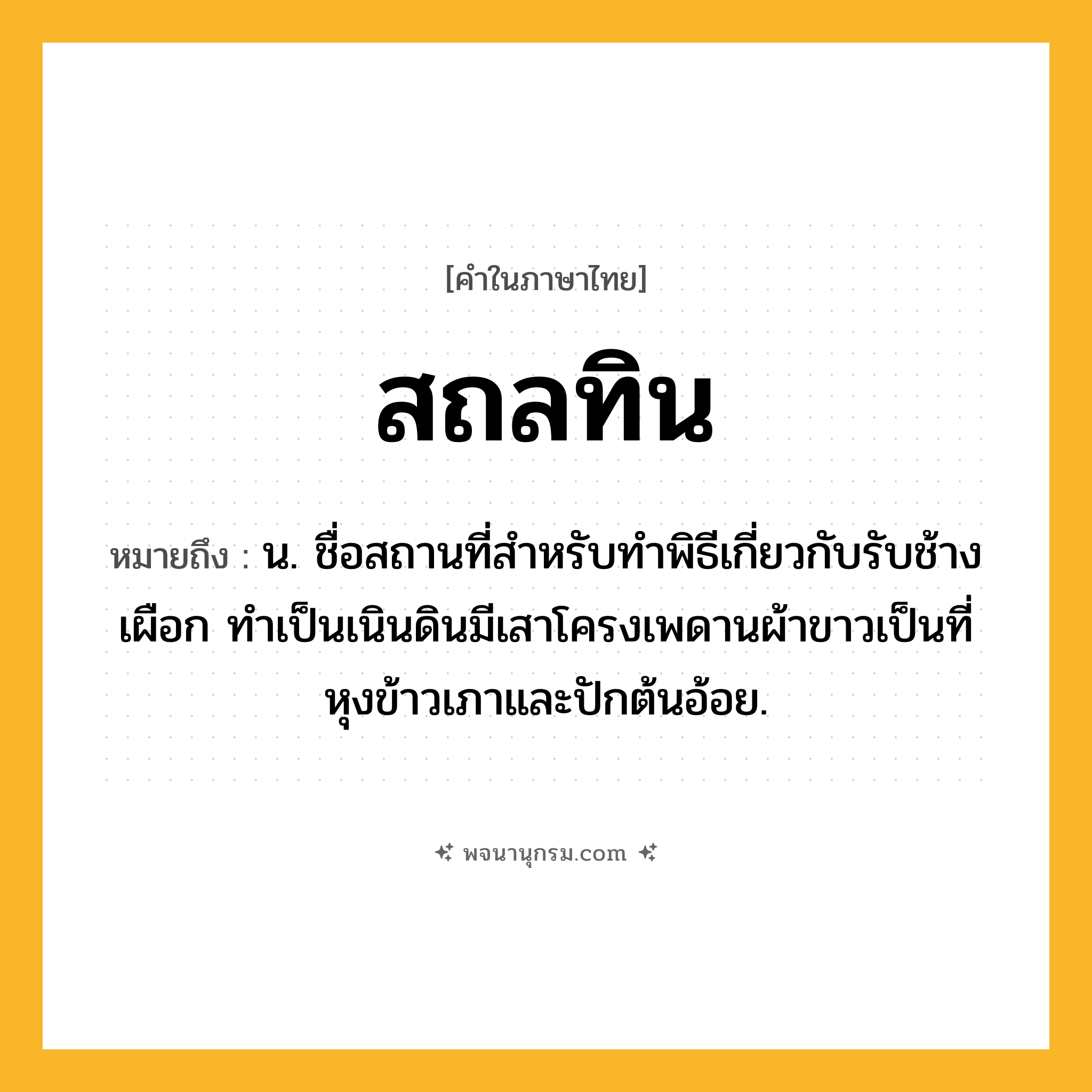 สถลทิน ความหมาย หมายถึงอะไร?, คำในภาษาไทย สถลทิน หมายถึง น. ชื่อสถานที่สําหรับทําพิธีเกี่ยวกับรับช้างเผือก ทําเป็นเนินดินมีเสาโครงเพดานผ้าขาวเป็นที่หุงข้าวเภาและปักต้นอ้อย.