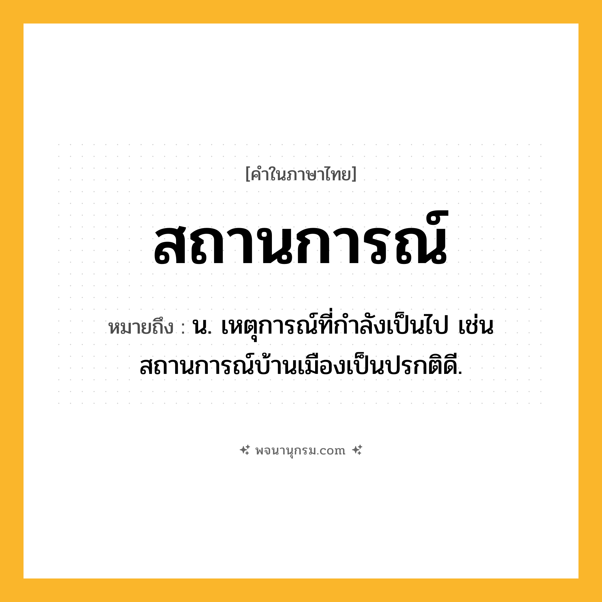 สถานการณ์ ความหมาย หมายถึงอะไร?, คำในภาษาไทย สถานการณ์ หมายถึง น. เหตุการณ์ที่กําลังเป็นไป เช่น สถานการณ์บ้านเมืองเป็นปรกติดี.