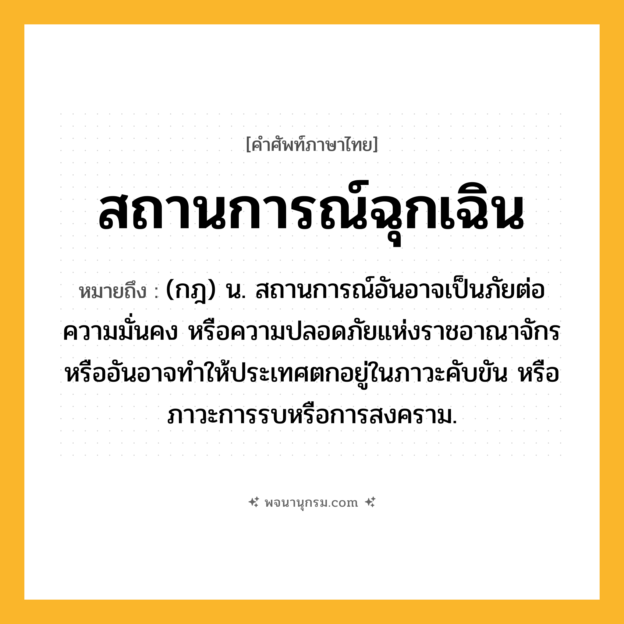 สถานการณ์ฉุกเฉิน ความหมาย หมายถึงอะไร?, คำในภาษาไทย สถานการณ์ฉุกเฉิน หมายถึง (กฎ) น. สถานการณ์อันอาจเป็นภัยต่อความมั่นคง หรือความปลอดภัยแห่งราชอาณาจักร หรืออันอาจทำให้ประเทศตกอยู่ในภาวะคับขัน หรือภาวะการรบหรือการสงคราม.