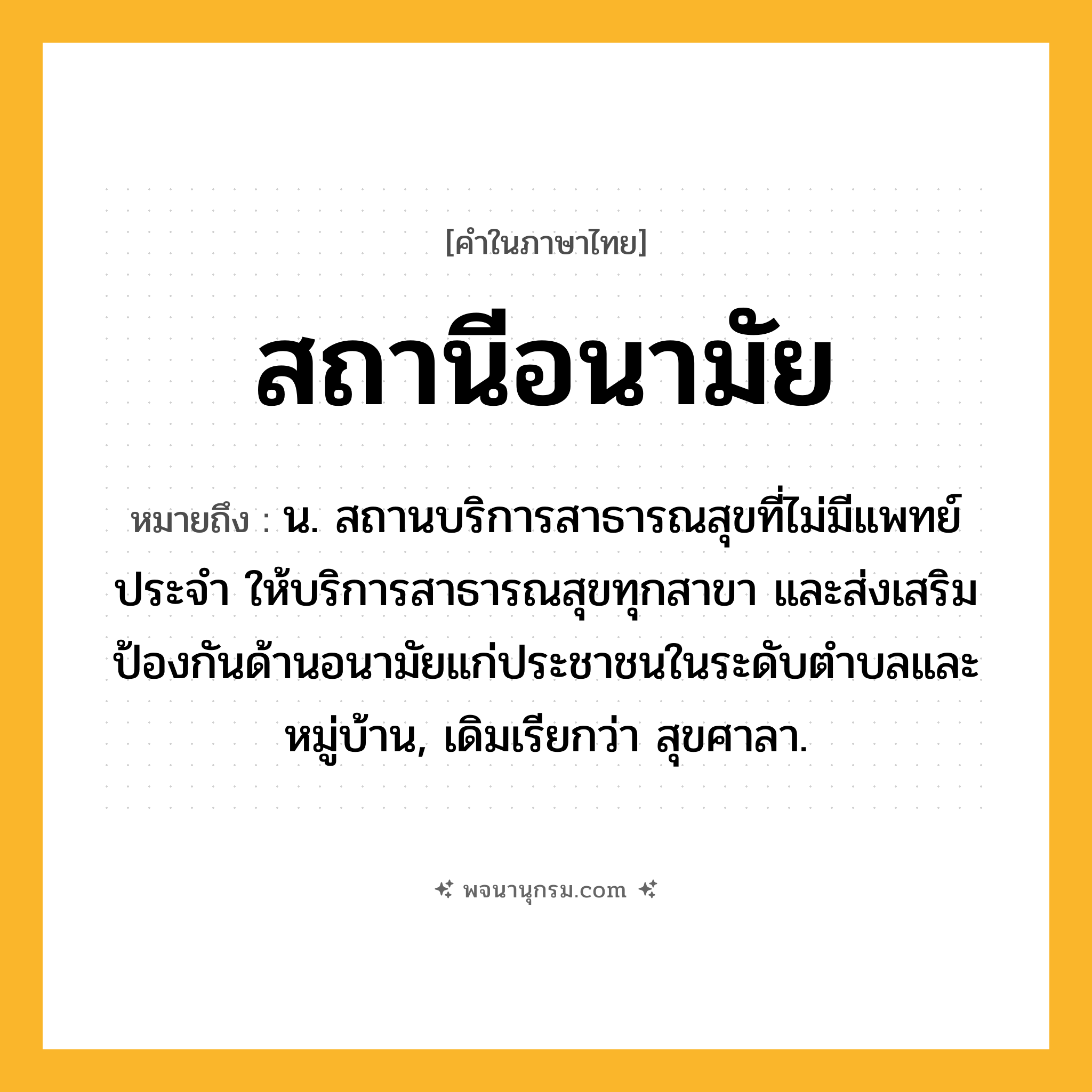 สถานีอนามัย ความหมาย หมายถึงอะไร?, คำในภาษาไทย สถานีอนามัย หมายถึง น. สถานบริการสาธารณสุขที่ไม่มีแพทย์ประจำ ให้บริการสาธารณสุขทุกสาขา และส่งเสริมป้องกันด้านอนามัยแก่ประชาชนในระดับตำบลและหมู่บ้าน, เดิมเรียกว่า สุขศาลา.