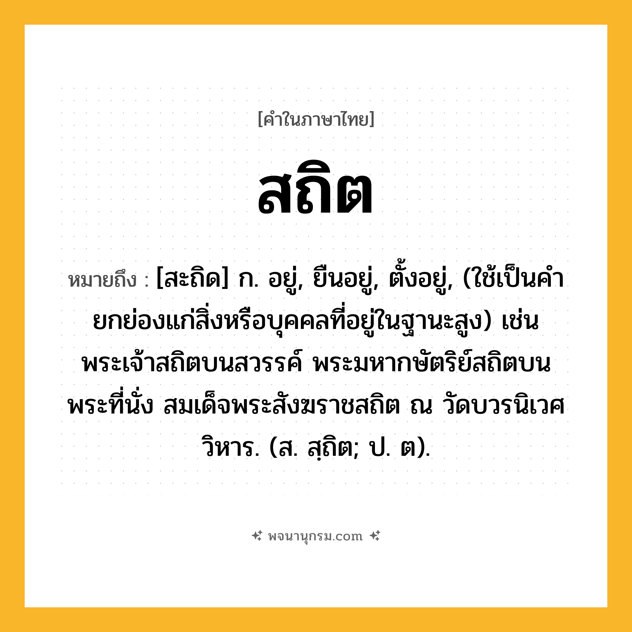 สถิต ความหมาย หมายถึงอะไร?, คำในภาษาไทย สถิต หมายถึง [สะถิด] ก. อยู่, ยืนอยู่, ตั้งอยู่, (ใช้เป็นคํายกย่องแก่สิ่งหรือบุคคลที่อยู่ในฐานะสูง) เช่น พระเจ้าสถิตบนสวรรค์ พระมหากษัตริย์สถิตบนพระที่นั่ง สมเด็จพระสังฆราชสถิต ณ วัดบวรนิเวศวิหาร. (ส. สฺถิต; ป. ต).