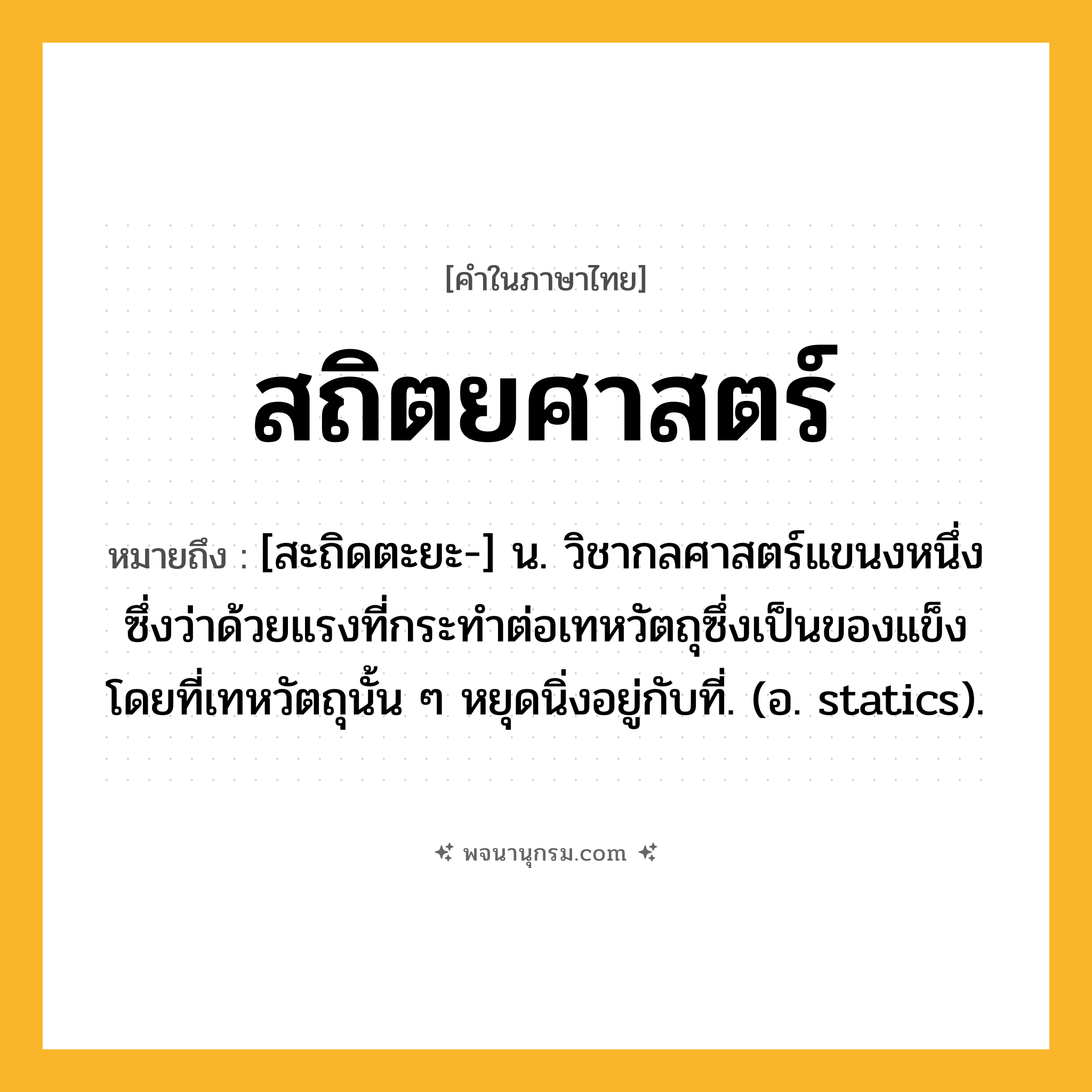 สถิตยศาสตร์ ความหมาย หมายถึงอะไร?, คำในภาษาไทย สถิตยศาสตร์ หมายถึง [สะถิดตะยะ-] น. วิชากลศาสตร์แขนงหนึ่ง ซึ่งว่าด้วยแรงที่กระทําต่อเทหวัตถุซึ่งเป็นของแข็ง โดยที่เทหวัตถุนั้น ๆ หยุดนิ่งอยู่กับที่. (อ. statics).